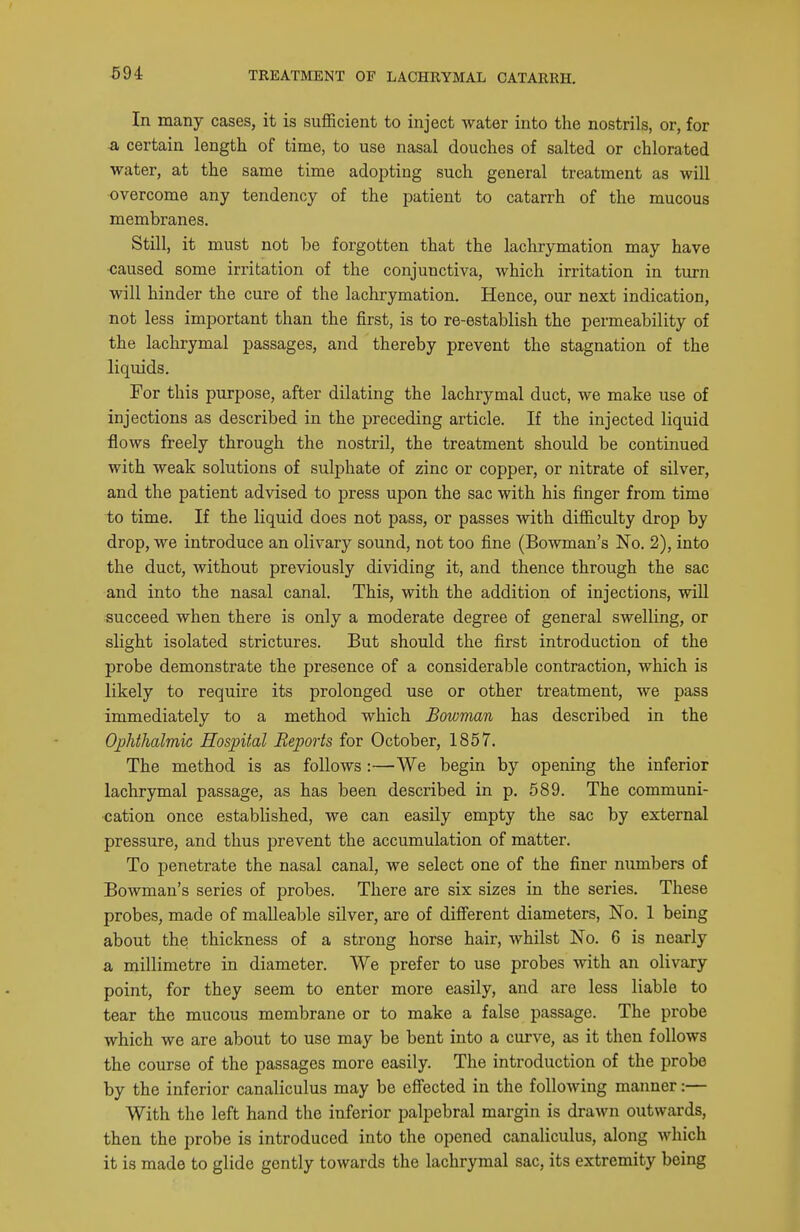 In many cases, it is sufficient to inject water into the nostrils, or, for a certain length of time, to use nasal douches of salted or chlorated water, at the same time adopting such general treatment as will overcome any tendency of the patient to catarrh of the mucous membranes. Still, it must not be forgotten that the lachrymation may have caused some irritation of the conjunctiva, which irritation in turn will hinder the cure of the lachrymation. Hence, our next indication, not less important than the first, is to re-establish the permeability of the lachrymal passages, and thereby prevent the stagnation of the liquids. For this purpose, after dilating the lachrymal duct, we make use of injections as described in the preceding article. If the injected liquid flows freely through the nostril, the treatment should be continued with weak solutions of sulphate of zinc or copper, or nitrate of silver, and the patient advised to press upon the sac with his finger from time to time. If the liquid does not pass, or passes with difficulty drop by drop, we introduce an olivary sound, not too fine (Bo^vman's No. 2), into the duct, without previously dividing it, and thence through the sac and into the nasal canal. This, with the addition of injections, wiU succeed when there is only a moderate degree of general swelling, or slight isolated strictures. But should the first introduction of the probe demonstrate the presence of a considerable contraction, which is likely to require its prolonged use or other treatment, we pass immediately to a method which Bowman has described in the Ojphthalmic Hospital Reports for October, 1857. The method is as follows :—We begin by opening the inferior lachrymal passage, as has been described in p. 589. The communi- cation once established, we can easily empty the sac by external pressure, and thus prevent the accumulation of matter. To penetrate the nasal canal, we select one of the finer numbers of Bowman's series of probes. There are six sizes in the series. These probes, made of malleable silver, are of different diameters, No. 1 being about the thickness of a strong horse hair, whilst No. 6 is nearly a millimetre in diameter. We prefer to use probes with an olivary point, for they seem to enter more easily, and are less liable to tear the mucous membrane or to make a false passage. The probe which we are about to use may be bent into a curve, as it then follows the course of the passages more easily. The introduction of the probe by the inferior canaliculus may be effected in the following manner:— With the left hand the inferior palpebral margin is drawn outwards, then the probe is introduced into the opened canaliculus, along which it is made to glide gently towards the lachrymal sac, its extremity being
