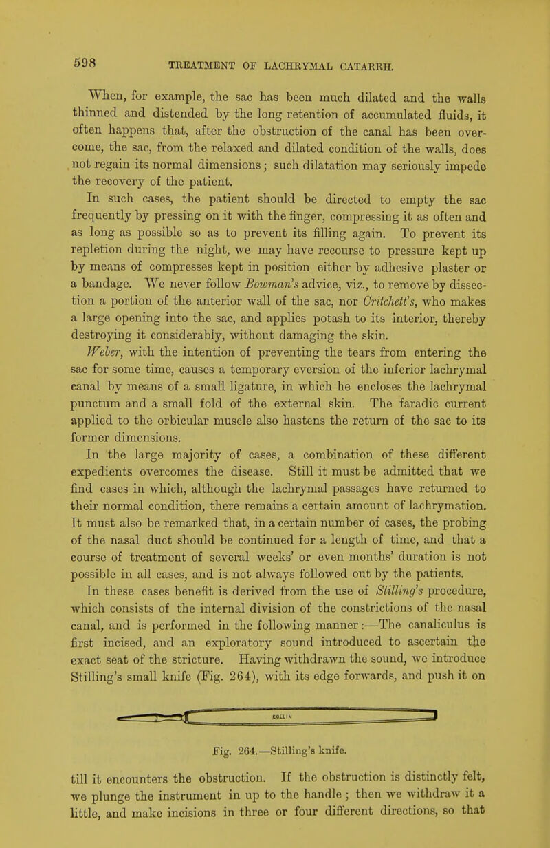 When, for example, the sac has been much dilated and the walls thinned and distended by the long retention of accumulated fluids, it often happens that, after the obstruction of the canal has been over- come, the sac, from the relaxed and dilated condition of the walls, does , not regain its normal dimensions; such dilatation may seriously impede the recovery of the patient. In such cases, the patient should be directed to empty the sac frequently by pressing on it with the finger, compressing it as often and as long as possible so as to prevent its filling again. To prevent its repletion during the night, we may have recourse to pressure kept up by means of compresses kept in position either by adhesive plaster or a bandage. We never follow Bowman's advice, viz., to remove by dissec- tion a portion of the anterior wall of the sac, nor CrUchett's, who makes a large opening into the sac, and applies potash to its interior, thereby destroying it considerably, without damaging the skin. Weber, with the intention of preventing the tears from entering the sac for some time, causes a temporary eversion of the inferior lachrymal canal by means of a small ligature, in which he encloses the lachrymal punctum and a small fold of the external skin. The faradic current applied to the orbicular muscle also hastens the return of the sac to its former dimensions. In the large majority of combination of these difi'erent expedients overcomes the disease. Still it must be admitted that we find cases in which, although the lachrymal passages have returned to their normal condition, there remains a certain amount of lachrymation. It must also be remarked that, in a certain number of cases, the probing of the nasal duct should be continued for a length of time, and that a course of treatment of several weeks' or even months' duration is not possible in all cases, and is not always followed out by the patients. In these cases benefit is derived from the use of Stilling's procedure, which consists of the internal division of the constrictions of the nasal canal, and is performed in the following manner:—The canaliculus is first incised, and an exploratory sound introduced to ascertain the exact seat of the stricture. Having withdrawn the sound, we introduce Stilling's small knife (Fig. 264), with its edge forwards, and push it on Fig. 264.—Stilling's knife. till it encounters the obstruction. If the obstruction is distinctly felt, we plunge the instrument in up to the handle; then we witlidraw it a little, and make incisions in three or four difi'erent directions, so that