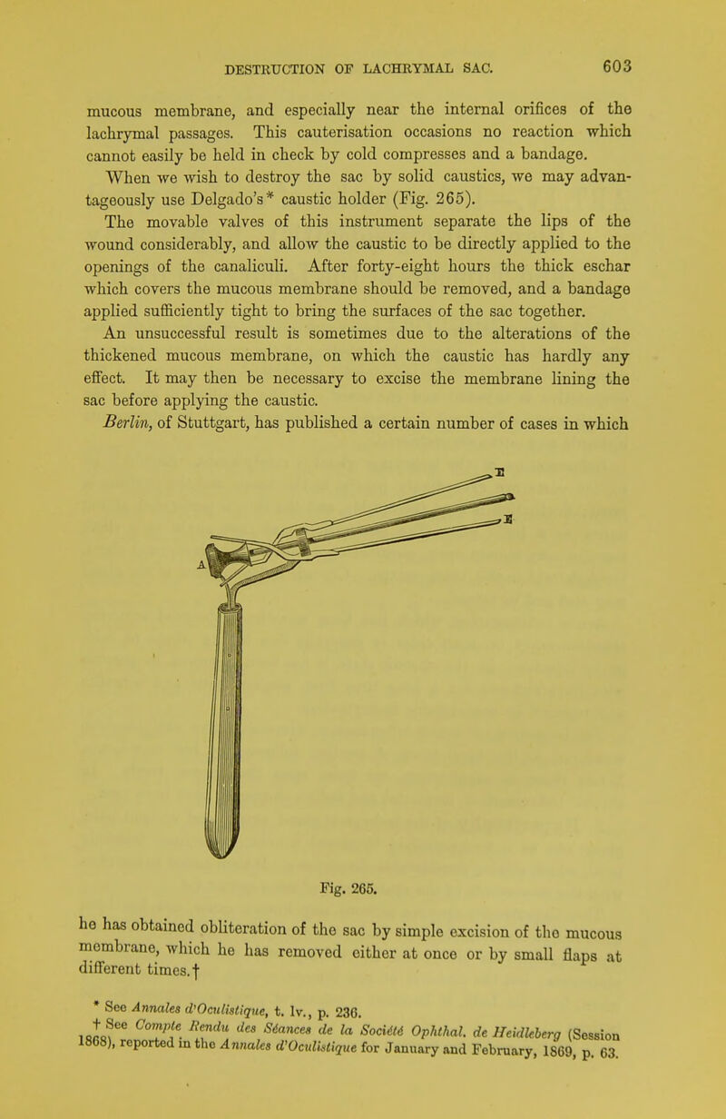 mucous membrane, and especially near the internal orifices of the laohrymal passages. This cauterisation occasions no reaction which cannot easily be held in check by cold compresses and a bandage. When we wish to destroy the sac by solid caustics, we may advan- tageously use Delgado's* caustic holder (Fig. 265). The movable valves of this instrument separate the lips of the wound considerably, and allow the caustic to be directly applied to the openings of the canaliculi. After forty-eight hours the thick eschar which covers the mucous membrane should be removed, and a bandage applied sufficiently tight to bring the surfaces of the sac together. An unsuccessful result is sometimes due to the alterations of the thickened mucous membrane, on which the caustic has hardly any efiect. It may then be necessary to excise the membrane lining the sac before applying the caustic. Berlin, of Stuttgart, has published a certain number of cases in which Fig. 265. he has obtained obliteration of the sac by simple excision of the mucous membrane, which he has removed either at once or by small flaps at different times, f • See Annales d'Oculistique, t. Iv., p. 236. '''' '^'^''^''^ ^P^'''^^^- deHeidleberg (Session 1868), reported m the An?iaks d'Oculktique for January and February, 1869, p. 63.