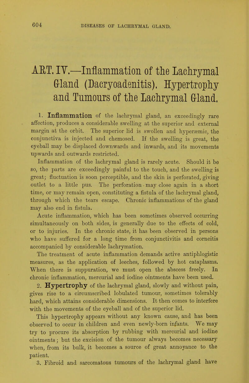 AET. IT.—Inflammatioii of the lachrymal Grland (Dacryoadenitis). Hypertrophy and Tumours of the Lachrymal Grland. 1. Inflammation of the lachrymal gland, an exceedingly rare affection, produces a considerable swelling at the superior and external margin at the orbit. The superior lid is swollen and hypersemic, the conjunctiva is injected and chemosed. If the swelling is great, the eyeball may be displaced downwards and inwards, and its movements upwards and outwards restricted. Inflammation of the lachrymal gland is rarely acute. Should it be so, the parts are exceedingly painful to the touch, and the swelling is great; fluctuation is soon perceptible, and the skin is perforated, giving outlet to a little pus. The perforation • may close again in a short time, or may remain open, constituting a fistula of the lachrymal gland, through which the tears escape. Chronic inflammations of the gland may also end in fistula. Acute inflammation, which has been sometimes observed occurring simultaneously on both sides, is generally due to the effects of cold, or to injuries. In the chronic state, it has been observed in persons who have suffered for a long time from conjunctivitis and corneitis accompanied by considerable lachrymation. The treatment of acute inflammation demands active antiphlogistic measures, as the application of leeches, followed by hot cataplasms. When there is suppuration, we must open the abscess freely. In chronic inflammation, mercurial and iodine ointments have been used. 2. Hypertrophy of the lachrymal gland, slowly and without pain, gives rise to a circumscribed lobulated tumour, sometimes tolerably hard, which attains considerable dimensions. It then comes to interfere with the movements of the eyeball and of the superior lid. This hypertrophy appears without any known cause, and has been observed to occur in children and even newly-born infants. We may try to procure its absorption by rubbing with mercurial and iodine ointments; but the excision of the tumour always becomes necessary when, from its bulk, it becomes a source of great annoyance to the patient. 3. Fibroid and sarcomatous tumours of the lachrymal gland have