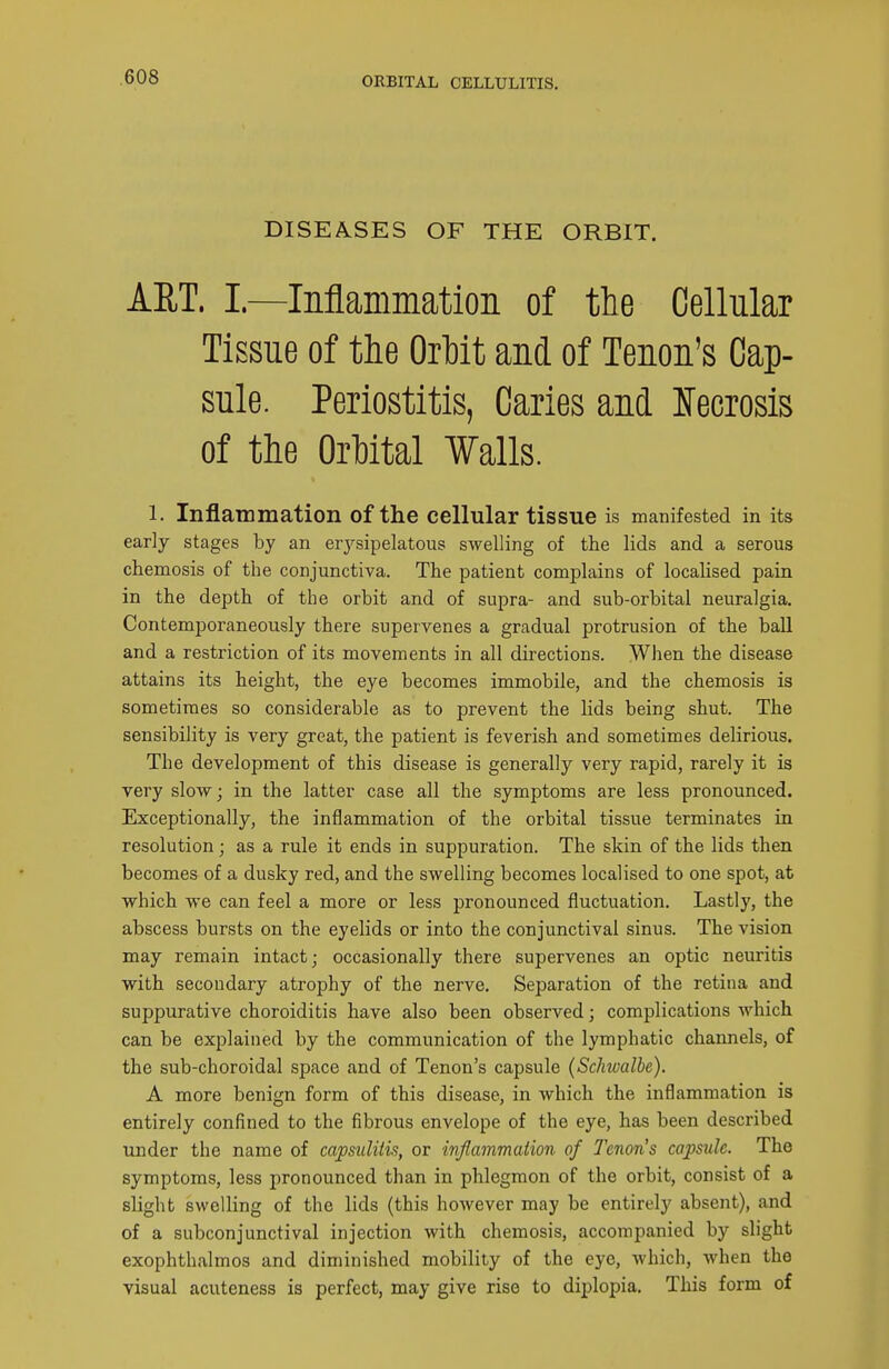 ORBITAL CELLULITIS. DISEASES OF THE ORBIT. ART. I.—Inflammation of the Cellular Tissue of tlie Ortit and of Tenon's Cap- sule. Periostitis, Caries and Ifecrosis of the Orhital Walls. 1. Inflammation of the ceUular tissue is manifested in its early stages by an erysipelatous swelling of the lids and a serous chemosis of the conjunctiva. The patient complains of localised pain in the depth of the orbit and of supra- and sub-orbital neuralgia. Contemporaneously there supervenes a gradual protrusion of the ball and a restriction of its movements in all directions. When the disease attains its height, the eye becomes immobile, and the chemosis is sometimes so considerable as to prevent the lids being shut. The sensibility is very great, the patient is feverish and sometimes delirious. The development of this disease is generally very rapid, rarely it is very slow; in the latter case all the symptoms are less pronounced. Exceptionally, the inflammation of the orbital tissue terminates in resolution; as a rule it ends in suppuration. The skin of the lids then becomes of a dusky red, and the swelling becomes localised to one spot, at which we can feel a more or less pronounced fluctuation. Lastly, the abscess bursts on the eyelids or into the conjunctival sinus. The vision may remain intact; occasionally there supervenes an optic neuritis with secondary atrophy of the nerve. Separation of the retina and suppurative choroiditis have also been observed; complications which can be explained by the communication of the lymphatic channels, of the sub-choroidal space and of Tenon's capsule (Schwalbe). A more benign form of this disease, in which the inflammation is entirely confined to the fibrous envelope of the eye, has been described under the name of capsulitis, or infiammation of Tenon's capsule. The symptoms, less pronounced than in phlegmon of the orbit, consist of a slight swelling of the lids (this however may be entirely absent), and of a subconjunctival injection with chemosis, accompanied by slight exophthalmos and diminished mobility of the eye, which, when the visual acuteness is perfect, may give rise to diplopia. This form of