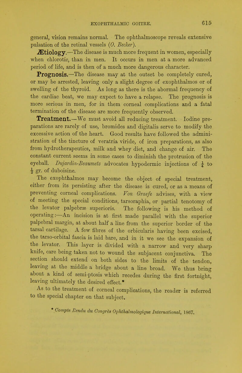 general, vision remains normal. The ophthalmoscope reveals extensive pulsation of the retinal vessels {0. Becker). Etiology.—The disease is much more frequent in women, especially when chlorotic, than in men. It occurs in men at a more advanced period of life, and is then of a much more dangerous character. Prognosis.—The disease may at the outset be completely cured, or may be arrested, leaving only a slight degree of exophthalmos or of swelling of the thyroid. As long as there is the abormal frequency of the cardiac beat, we may expect to have a relapse. The prognosis is more serious in men, for in them corneal complications and a fatal termination of the disease are more frequently observed. Treatment.—We must avoid all reducing treatment. Iodine pre- parations are rarely of use, bromides and digitalis serve to modify the excessive action of the heart. Good results have followed the admini- stration of the tincture of veratria viride, of iron preparations, as also from hydrotherapeutics, milk and whey diet, and change of air. The constant current seems in some cases to diminish the protrusion of the eyeball. Dujardin-Beaumetz advocates hypodermic injections of \ to \ gr. of duboisine. The exophthalmos may become the object of special treatment, either from its persisting after the disease is cured, or as a means of preventing corneal complications. Von Graefe advises, with a view of meeting the special conditions, tarsoraphia, or partial tenotomy of the levator palpebrse superioris. The following is his method of operating:—An incision is at first made parallel with the superior palpebral margin, at about half a line from the superior border of the tarsal cartilage. A few fibres of the orbicularis having been excised, the tarso-orbital fascia is laid bare, and in it we see the expansion of the levator. This layer is divided with a narrow and very sharp knife, care being taken not to wound the subjacent conjunctiva. The section should extend on both sides to the limits of the tendon, leaving at the middle a bridge about a line broad. We thus bring about a kind of semi-ptosis which recedes during the first fortnight, leaving ultimately the desired efl:ect.* As to the treatment of corneal complications, the reader is referred to the special chapter on that subject. * Gompte Rendu du Congrda Ophthalmologique International, 18(57.