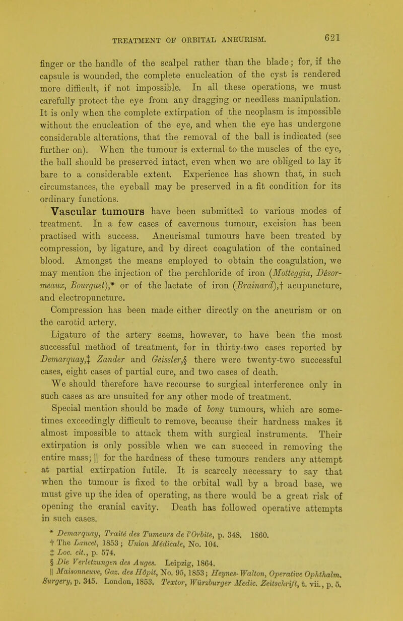 finger or the handle of the scalpel rather than the blade; for, if the capsule is wounded, the complete enucleation of the cyst is rendered more difficult, if not impossible. In all these operations, we must carefully protect the eye from any dragging or needless manipulation. It is only when the complete extirpation of the neoplasm is impossible without the enucleation of the eye, and when the eye has undergone considerable alterations, that the removal of the ball is indicated (see further on). When the tumour is external to the muscles of the eye, the ball should be preserved intact, even when we are obliged to lay it bare to a considerable extent. Experience has shown that, in such circumstances, the eyebaU may be preserved in a fit condition for its ordinary functions. Vascular tumours have been submitted to various modes of treatment. In a few cases of cavernous tumour, excision has been practised with success. Aneurismal tumours have been treated by compression, by ligature, and by direct coagulation of the contained blood. Amongst the means employed to obtain the coagulation, we may mention the injection of the perchloride of iron (Moiteggia, Desor- meaux, Bourguet)* or of the lactate of iron (JBrainard),f acupuncture, and electropuncture. Compression has been made either directly on the aneurism or on the carotid artery. Ligature of the artery seems, however, to have been the most successful method of treatment, for in thirty-two cases reported by DemarquayX Zander and Geissler,§ there were twenty-two successful cases, eight cases of partial cure, and two cases of death. We should therefore have recourse to surgical interference only in such cases as are unsuited for any other mode of treatment. Special mention should be made of bony tumours, which axe some- times exceedingly difficult to remove, because their hardness makes it almost impossible to attack them with surgical instruments. Their extirpation is only possible when we can succeed in removing the entire mass; || for the hardness of these tumours renders any attempt at partial extirpation futile. It is scarcely necessary to say that when the tumour is fixed to the orbital wall by a broad base, we must give up the idea of operating, as there would be a great risk of opening the cranial cavity. Death has followed operative attempts in such cases. * Demarquay, Trait6 des Tumettrs de I'Orbite, p. 348. 1860. + The Lancet, 1853; Union Midicale, No. 104. + Loc. cit., p. 574. § Die Verletzungtn des Auges. Leipzig, 1864. II Maiaonneuve, Oaz. dea Ildpit, No. 95,1853; Heynes-Walton, Operative Ophlhalm. Surgery, p. 345. London, 1853. Texlor, Wiirzburger Medic. Zeitschrift, t. vii., p. 5.