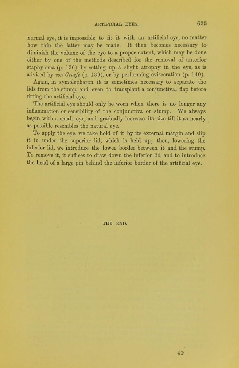 normal eye, it is impossible to fit it with an artificial eye, no matter how thin the latter may be made. It then becomes necessary to diminish the volume of the eye to a proper extent, which may be done either by one of the methods described for the removal of anterior staphyloma (p. 136), by setting up a slight atrophy in the eye, as is advised by von Ch-aefe (p. 139), or by performing evisceration (p. 140). Again, in symblepharon it is sometimes necessary to separate the lids from the stump, and even to transplant a conjunctival flap before fitting the artificial eye. The artificial eye should only be worn when there is no longer any inflammation or sensibility of the conjunctiva or stump. We always begin with a small eye, and gradually increase its size till it as nearly as possible resembles the natural eye. To apply the eye, we take hold of it by its external margin and slip it in under the superior lid, which is held up; then, lowering the inferior lid, we introduce the lower border between it and the stump. To remove it, it suffices to draw down the inferior lid and to introduce the head of a large pin behind the inferior border of the artificial eye. THE END.