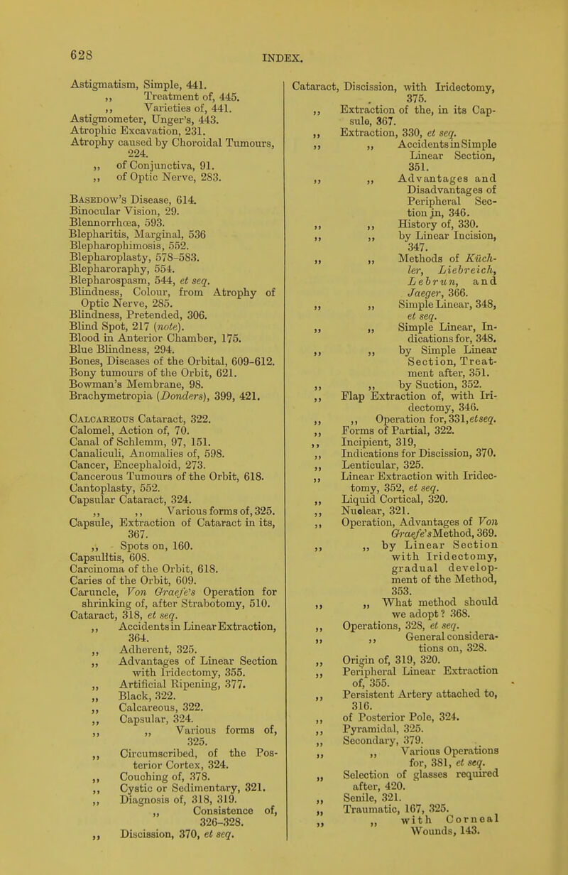 Astigmatism, Simple, 441. Treatment of, 445. ,, Varieties of, 441. Astigmometer, Uiiger's, 443. Atrophic Excavation, 231. Atrophy caused by Choroidal Tumours, 224. „ of Conjunctiva, 91. „ of Optic Nerve, 283. Basedow's Disease, 614. Binocular Vision, 29. Blennorrhcea, 593. Blepharitis, Marginal, 536 Blepharophimosis, 552. Blepharoplasty, 578-583. Blepharoraphy, 554. Blepharospasm, 544, et seq. Blindness, Colour, from Atrophy of Optic Nerve, 285. Blindness, Pretended, 306. Blind Spot, 217 (note). Blood in Anterior Chamber, 175. Blue Blindness, 294. Bones, Diseases of the Orbital, 609-612. Bony tumours of the Orbit, 621. Bovs^man's Membrane, 98. Brachymetropia (Donclers), 399, 421. Calcareous Cataract, 322. Calomel, Action of, 70. Canal of Schlemm, 97, 151. Canaliculi, Anomalies of, 598. Cancer, Encephaloid, 273. Cancerous Tumours of the Orbit, 618. Cantoplasty, 552. Capsular Cataract, 324. ,, ,, Various forms of, 325. Capsule, Extraction of Cataract in its, 367. ,, Spots on, 160. Capsulitis, 608. Carcinoma of the Orbit, 618. Caries of the Orbit, 609. Caruncle, Von Grae/e's Operation for shrinking of, after Strabotomy, 510. Cataract, 318, et seq. ,, Accidents in Linear Extraction, 364. „ Adherent, 325. Advantages of Linear Section with Iridectomy, 355. „ Artificial Ripening, 377. „ Black, 322. Calcareous, 322. Capsular, 324. „ Various forms of, 325. Circumscribed, of the Pos- terior Cortex, 324. Couching of, 378. Cystic or Sedimentary, 321. Diagnosis of, 318, 319. „ Consistence of, 326-328. Discission, 370, et seq. Cataract, Discission, with Iridectomy, 375. Extraction of the, in its Cap- sule, 367. Extraction, 330, et seq. „ Accidents in Simple Linear Section, 351. ,, Advantages and Disadvantages of Peripheral Sec- tion jin, 346. „ History of, 330. ,, by Linear Incision, 347. ,, Methods of Kiich- ler, Liebreich, L eh run, and Jaeger, 366. ,, Simple Linear, 348, et seq. ,, Simple Linear, In- dications for, 348. ,, by Simple Linear Section, Treat- ment after, 351. ,, by Suction, 352. Flap Extraction of, with Iri- dectomy, 346. ,, Operation for, 331, e< seg'. Forms of Partial, 322. Incipient, 319, Indications for Discission, 370. Lenticular, 325. Linear Extraction with Iridec- tomy, 352, et seq. Liquid Cortical, 320. NuQlear, 321. Operation, Advantages of Von G^-ae/e'sMethod, 369. „ by Linear Section with Iridectomy, gradual develop- ment of the Method, 353. „ What method should we adopt ? 368. Operations, 328, et seq. ,, General considera- tions on, 328. Origin of, 319, 320. Pei-ipheral Linear Extraction of, 355. Persistent Artery attached to, 316. of Posterior Pole, 324. Pyramidal, 325. Secondary, 379. ,, Various Operations for, 381, et seq. Selection of glasses required after, 420. Senile, 321. Traumatic, 167, 325. ,, with Corneal Wounds, 143. it
