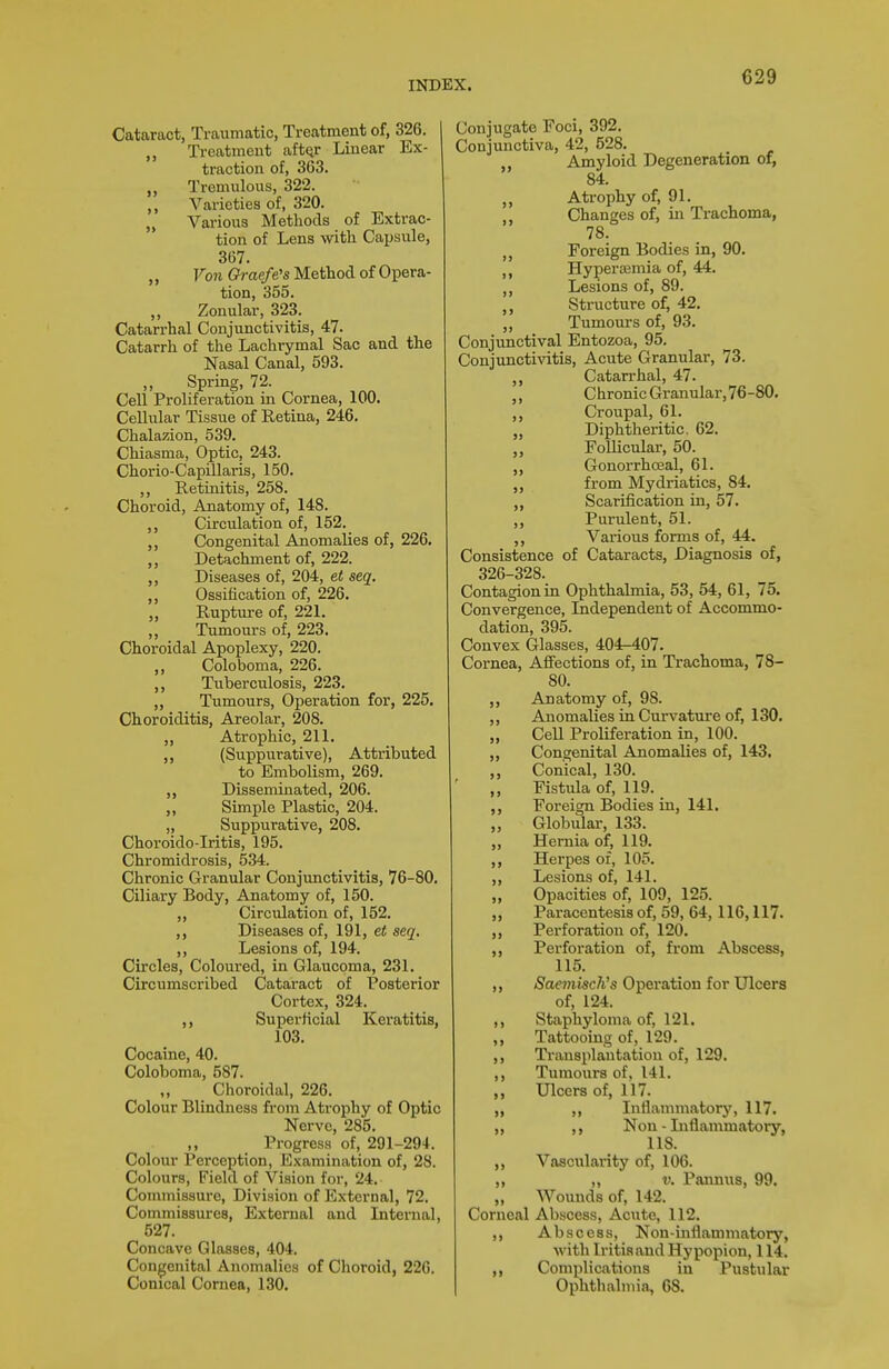 Cataract, Traumatic, Treatment of, 326. I „ Treatment aft^r Linear Ex- traction of, 363. „ Tremulous, 322. Varieties of, 320. „ Various Methods of Extrac- tion of Lens with Capsule, 367. ,, Von Graefe's Method of Opera- tion, 355. ,, Zonular, 323. Catarrhal Conjunctivitis, 47. Catarrh of the Lachiymal Sac and the Nasal Canal, 593. ,, Spring, 72. Cell Proliferation in Cornea, 100. Cellular Tissue of Retina, 246. Chalazion, 539. Chiasma, Optic, 243. Chorio-Capillaris, 150. „ Retinitis, 258. Choroid, Anatomy of, 148. Circulation of, 152. Congenital Anomalies of, 226. „ Detachment of, 222. ,, Diseases of, 204, et seq. ,, Ossification of, 226. „ Rupture of, 221. „ Tumours of, 223. Choroidal Apoplexy, 220. ,, Coloboma, 226. Tuberculosis, 223. „ Tumours, Operation for, 225. Choroiditis, Areolar, 208. ,, Atrophic, 211. (Suppurative), Attributed to Embolism, 269. Disseminated, 206. Simple Plastic, 204. „ Suppurative, 208. Choroido-Iritis, 195. Chromidrosis, 534. Chronic Granular Conjimctivitis, 76-80. Ciliary Body, Anatomy of, 150. ,, Circulation of, 152. ,, Diseases of, 191, et seq. ,, Lesions of, 194. Circles, Coloured, in Glaucoma, 231. Circumscribed Cataract of Posterior Cortex, 324. ,, Superficial Kei-atitis, 103. Cocaine, 40. Coloboma, 587. Choroidal, 226. Colour Blindness from Atrophy of Optic Nerve, 285. Progress of, 291-294. Colour Perception, Examination of, 28. Colours, Field of Vision for, 24. Commissure, Division of External, 72. Commissures, External and Internal, 527. Concave Glasses, 404. Congenital Anomalies of Choroid, 220. Conical Cornea, 130. Conjugate Foci, 392. Conjunctiva, 42, 528. Amyloid Degeneration of, 84. ,, Atrophy of, 91. Changes of, in Trachoma, 78. Foreign Bodies in, 90. Hyperasmia of, 44. Lesions of, 89. Structure of, 42. Tumours of, 93. Conjvinctival Entozoa, 95. Conjunctivitis, Acute Granular, 73. ,, Catarrhal, 47. Chronic Granular, 76-80. Croupal, 61. „ Diphtheritic. 62. „ Follicular, 50. „ GonorrhcEal, 61. from Mydriatics, 84. Scarification in, 57. „ Purulent, 51. ,, Various forms of, 44. Consistence of Cataracts, Diagnosis of, 326-328. Contagion in Ophthalmia, 53, 54, 61, 75. Convergence, Independent of Accommo- dation, 395. Convex Glasses, 404-407. Cornea, Affections of, in Trachoma, 78- 80. ,, Anatomy of, 98. ,, Anomalies in Curvature of, 130. „ Cell Proliferation in, 100. ,, Congenital Anomalies of, 143. Conical, 130. ,, Fistula of, 119. ,, Foreign Bodies in, 141. „ Globular, 133. ,, Hernia of, 119. Herpes of, 105. ,, Lesions of, 141. „ Opacities of, 109, 125. „ Paracentesis of, 69, 64,116,117. ,, Perforation of, 120. Perforation of, from Abscess, 115. ,, Saemisch's Operation for Ulcers of, 124. ,, Staphyloma of, 121. ,, Tattooing of, 129. Transplantation of, 129. ,, Tumours of, 141. Ulcers of, 117. „ ,, Inflammatory, 117. „ ,, Nou - Inflammatory, lis. „ Vascularity of, 106. „ ,, V. Pannus, 99. „ Wounds of, 142. Corneal Abscess, Acute, 112. ,, Abscess, Non-inflammatory, with Iritis and Hypopion, 114. ,, Complications in Pustular Ophthalmia, 68.