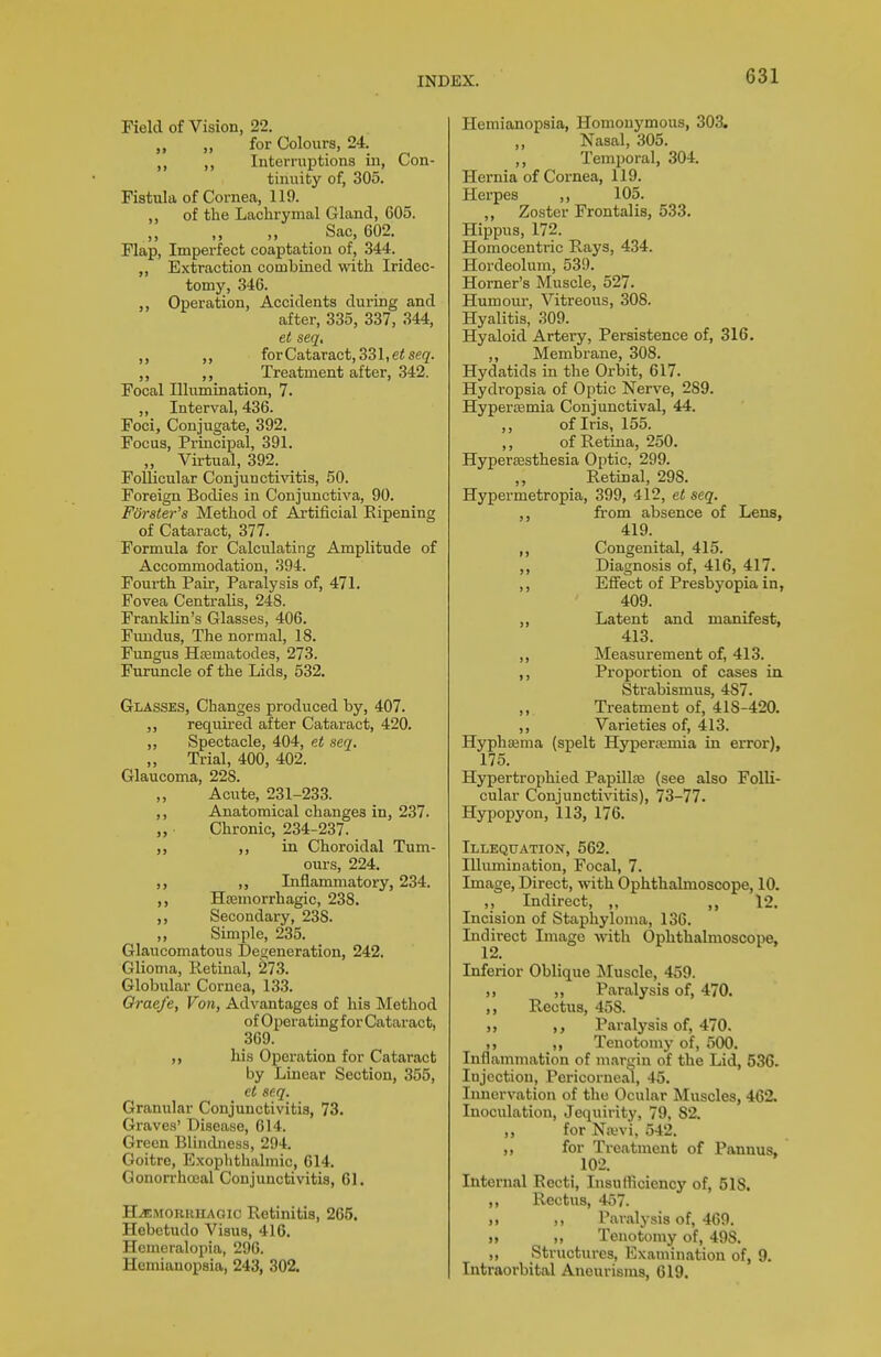 Field of Vision, 22. „ for Colours, 24. ,, Interruptions in, Con- tinuity of, 305. Fistula of Cornea, 119. ,, of the Lachrymal Gland, C05. Sac, 602. Flap, Imperfect coaptation of, 344. „ Extraction combined with Iridec- tomy, 346. Operation, Accidents during and after, 335, 337, 344, et seq, forCataract, 331,6^86(2'. ,, Treatment after, 342. Focal Illumination, 7. Interval, 436. Foci, Conjugate, 392. Focus, Principal, 391. „ Virtual, 392. Follicular Conjunctivitis, 50. Foreign Bodies in Conjunctiva, 90. Forster's Method of Artificial Ripening of Cataract, 377. Formula for Calculating Amplitude of Accommodation, 394. Fourth Pair, Paralysis of, 471. Fovea Centralis, 248. Franklin's Glasses, 406. Fundus, The normal, 18. Fungus Hsematodes, 273. Furuncle of the Lids, 532. Glasses, Changes produced by, 407. req^^ired after Cataract, 420. ,, Spectacle, 404, et seq. „ Trial, 400, 402. Glaucoma, 228. ,, Acute, 231-233. ,, Anatomical changes in, 237. „ Chronic, 234-237. „ in Choroidal Tum- ours, 224. ,, ,, Inflammatory, 234. Hremorrhagic, 238. Secondary, 238. „ Simple, 235. Glaucomatous Degeneration, 242. Glioma, Retinal, 273. Globular Cornea, 133. Oraefe, Von, Advantages of his Method of Operating for Cataract, 369. ,, his Operation for Cataract by Linear Section, 355, et seq. Granular Conjunctivitis, 73. Graves' Disease, 614. Green Blindness, 294. Goitre, Exophthalmic, 614. Gonorrhceal Conjunctivitis, 61. HEMORRHAGIC Retinitis, 265. Hebetudo Visus, 416. Hemeralopia, 296. Hemianopsia, 243, 302. Hemianopsia, Homonymous, 303. ,, Nasal, 305. Temporal, 304. Hernia of Cornea, 119. Herpes ,, 105. ,, Zoster Frontalis, 533. Hippus, 172. Homocenti'ic Rays, 434. Hordeolum, 539. Horner's Muscle, 527. Humour, Vitreous, 308. Hyalitis, 309. Hyaloid Artery, Persistence of, 316. Membrane, 308. Hydatids in the Oi'bit, 617. Hydropsia of Optic Nerve, 289. Hypersemia Conjunctival, 44. ,, of Iris, 155. ,, of Retina, 250. Hypersesthesia Optic. 299. Retinal, 298. Hypermetropia, 399, 412, et seq. from absence of Lens, 419. Congenital, 415. ,, Diagnosis of, 416, 417. ,, Effect of Presbyopia in, 409. Latent and manifest, 413. ,, Measurement of, 413. ,, Proportion of cases in Strabismus, 487. ,, Treatment of, 418-420. ,, Varieties of, 413. Hypheema (spelt Hyperemia in error), 175. Hypertrophied Papillae (see also Folli- cular Conjunctivitis), 73-77. Hypopyon, 113, 176. Illequation, 562. Illumination, Focal, 7. Image, Direct, with Ophthalmoscope, 10. ,, Indirect, ,, ,, 12. Incision of Staphyloma, 136. Indirect Image with Ophthalmoscope, 12. Inferior Oblique Muscle, 459. ,, „ Paralysis of, 470. ,, Rectus, 458. ,, Paralysis of, 470. ,, Tenotomy of, 500. Inflammation of margin of the Lid, 536. Injection, Pericorneal, 45. Innervation of the Ocular Muscles, 462. Inoculation, Jequirity, 79, 82. ,, for Nrevi, 542. ,, for Treatment of Pannus, 102. Internal Recti, Insufliciency of, 518. ,, Rectus, 457. M ), Paralysis of, 469. n >, Tenotomy of, 498. ,, Structures, Examination of, 9. Intraorbital Aneurisms, 619.