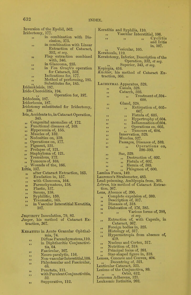 «32 Inversion of the Eyelid, 562. Iridectomy, 177. ,, in combination with Dis- cission, 375. ,, in combination with Linear Extraction of Cataract, 352, et seq. „ Flap extraction combined with, 346. ,, in Glaucoma, 235. ,, in Von Graefe's operation for Cataract, 359. Indications for, 177. ,, Method of performing, 181. ,, Substitutes for, 185. Iridenkleisis, 187. Irido-Choroiditis, 194. ,, Operation for, 197. Iridodesis, 187. Iridorhexis, 187. Iridotomy substituted for Iridectomy, 186. Iris, Accidents to, in Cataract Operation, 345. ,, Congenital anomalies of, 172. „ Functional diseases of, 169. Hypersemia of, 155. „ Muscles of, 152. ,, Nodosities on, 159. ,, Operations on, 177. ,, Pigment, 151. Prolapse of, 121. „ Staphyloma of, 121. „ Tremulous, 172. „ Tumours of, 168. „ Wounds of the, 166. Iritis, 157. „ after Cataract Extraction, 165. ,, Exudation in, 157. ,, with Glaucoma, 164. „ Parenchymatous, 158. „ Plastic, 157. ,, Serous, 158. Syphilitic, 159. ,, Traumatic, 165. ,, in Vascular Interstitial Keratitis, 107. Jequirity Inoculation, 79, 82. Jaeger, his method of Cataract Ex- traction, 367. Keratitis in Acute Granular Ophthal- mia, 74. Diffuse Parenchymatous, 110. ,, in Diphtheritic Conjunctivi- tis, 64. „ Fascicular, 107. ,, Neuro-paralytic, 116. ,, Non-vascularlnterstitial,108. „ Phlyctenular and Fascicular, 68. „ Punctata, 111. withPurulentConjunctivitis, 52. „ Suppurative, 112, Keratitis and Syphilis, 110. ,, Vascular Interstitial, 106. >» ,, Cyclitis and Iritis in, 107. Vesicular, 105. Keratocele, 119. Keratotomy, Inferior, Description of the Operation, 332, et seq. „ Superior, 343, et seq. Kopiopia, 416. Kiichler, his method of Cataract Ex- traction, 366. Lachrymal Apparatus, 528. „ Canals, 528. „ Catarrh, 593. >, „ Treatment of,594- 600. ,, Gland, 528. Extirpation of, 605- 607. „ „ Fistula of, 605. ,) ,, Hypertrophy of, 604. ,, Inflammation of,604. ,, Operations on, 605. ,, Timiours of, 604, ,, Innervation, 529. „ Muscles, 527. ,, Passages, Diseases of, 589. „ ,, Operations on, 590-593. „ Sac, 529. ,, ,, Destruction of, 602. „ „ Fistula of, 602. ,, ,, Hernia of, 593. „ ,, Phlegmon of, 600. Lamina Fusca, 149. Laurence's Strabometer, 483. Lead-poisoning, Amblyopia from, 301. Lebrun, his method of Cataract Extrac- tion, 367. Lens, Absence of, 390. „ Complete expulsion of, 389. „ Description of, 317. „ Diseases of, 318. „ Dislocation of, 176, 385. ,, „ Various forms of, 388, et seq. ,, Extraction of, with Capsule, in Cataract, 367. Foreign bodies in, 325. ,, Histology of, 317. ,, Hypermetropia from absence of, 419. ,, Nucleus and Cortex, 317. ,, Nutrition of, 318. ,, Principal focus of, .391. ,, Star-shaped figure in, 318. Lenses, Concave and Convex, 404. ,, Decentring of, 521. Lenticular Cataract, 325. Lesions of the Conjunctiva, 89. ,, „ Orbit, 612. Leucoma Adherens, 121. Leuktemic Retinitis, 262.