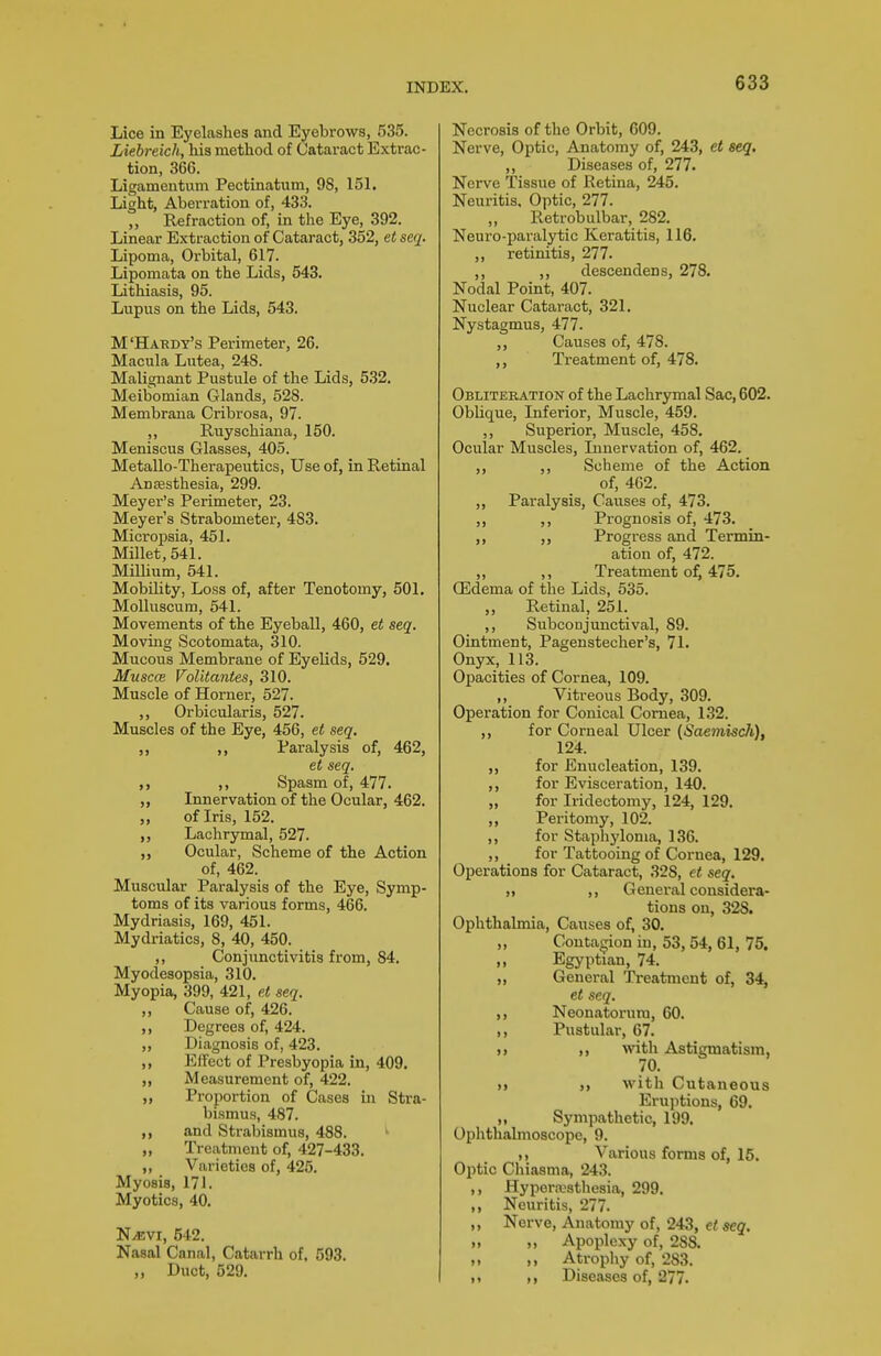 Lice in Eyelashes and Eyebrows, 535. Liebreich, his method of Cataract Extrac- tion, 366. Ligamentuna Pecfcinatum, 98, 151. Light, Aberration of, 433. „ Refraction of, in the Eye, 392. Linear Extraction of Cataract, 352, et seq. Lipoma, Orbital, 617. Lipomata on the Lids, 543. Lithiasis, 95. Lupus on the Lids, 543. M'Haedy's Pei-imeter, 26. Macula Lutea, 248. Malignant Pustule of the Lids, 5.32. Meibomian Glands, 528. Membrana Cribrosa, 97. ,, Ruyschiana, 150. Meniscus Glasses, 405. Metallo-Therapeutics, Use of, in Retinal Ansesthesia, 299. Meyer's Perimeter, 23. Meyer's Strabometer, 483. Micropsia, 451. Millet, 541. MiUium, 541. Mobility, Loss of, after Tenotomy, 501. MoUuscum, 641. Movements of the Eyeball, 460, et seq. Moviag Scotomata, 310. Mucous Membrane of Eyelids, 529. MusccB Volitantes, 310. Muscle of Horner, 527. ,, Orbicularis, 527. Muscles of the Eye, 456, et seq, ,, Paralysis of, 462, et seq. ,, Spasm of, 477. „ Innervation of the Ocular, 462. „ of Iris, 152. ,, Lachrymal, 527. Ocular, Scheme of the Action of, 462. Muscular Paralysis of the Eye, Symp- toms of its various forms, 466. Mydriasis, 169, 451. Mydriatics, 8, 40, 450. ,, Conjunctivitis from, 84. Myodesopsia, 310. Myopia, 399, 421, p< seq. „ Cause of, 426. ,, Degrees of, 424. ,, Diagnosis of, 423. ,, Effect of Presbyopia in, 409. „ Measurement of, 422. „ Proportion of Cases m Stra- bismus, 487. and Strabismus, 488. „ Treatment of, 427-433. ,, Varieties of, 425. Myosis, 171. Myotics, 40. NiEVi, 642. Nasal Canal, Catarrh of. 593. ,, Duct, 529. Necrosis of the Orbit, 609. Nerve, Optic, Anatomy of, 243, et seq. ,, Diseases of, 277. Nerve Tissue of Retina, 245. Neuritis, Optic, 277. „ Retrobulbar, 282. Neuro-paralytic Keratitis, 116. ,, retinitis, 277. ,, ,, descendens, 278. Nodal Point, 407. Nuclear Cataract, 321. Nystagmus, 477. ,, Causes of, 478. ,, Treatment of, 478. Obliteration of the Lachrymal Sac, 602. Oblique, Inferior, Muscle, 459. ,, Superior, Muscle, 458. Ocular Muscles, Innervation of, 462. ,, ,, Scheme of the Action of, 462. ,, Paralysis, Causes of, 473. ,, ,, Prognosis of, 473. ,, ,, Progi-ess and Termin- ation of, 472. „ ,, Treatment of, 475. CEdema of the Lids, 535. ,, Retinal, 251. ,, SubcoDjunctival, 89. Ointment, Pagenstecher's, 71. Onyx, 113. Opacities of Cornea, 109. „ Vitreous Body, 309. Operation for Conical Cornea, 132. ,, for Corneal Ulcer {Saemisch), 124. ,, for Enucleation, 139. ,, for Evisceration, 140. „ for Iridectomy, 124, 129. „ Peritomy, 102. ,, for Staphyloma, 136. ,, for Tattooing of Cornea, 129. Operations for Cataract, 328, ct seq. „ ,, General considera- tions on, 328. Ophthalmia, Causes of, 30. ,, Contagion in, 53, 54, 61, 75. ,, Egyptian, 74. ,, General Treatment of, 34, et seq. ,, Neonatorum, 60. ,, Pustular, 67. >> with Astigmatism, 70. )> with Cutaneous Eruptions, 69. ,, Sympathetic, 199. Ophthalmoscope, 9. ,, Various forms of, 15. Optic Chiasma, 243. ,, Hyperajsthesia, 299. ,, Neuritis, 277. ,, Nerve, Anatomy of, 243, et seq. ,, ,, Apoplexy of, 288. „ ,, Atrophy of, 283. 11 > > Diseases of, 277.