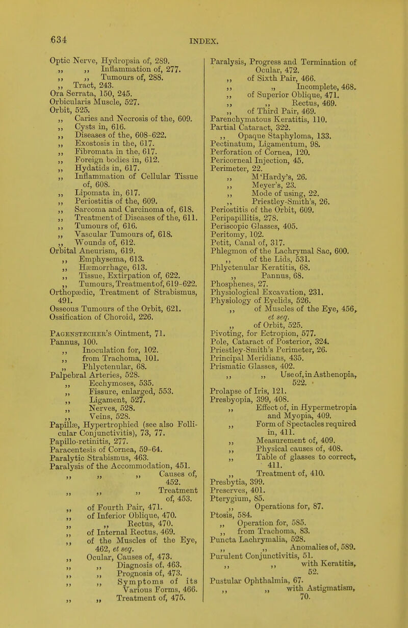 Optic Nei-ve, Hydropaia of, 289. „ Inflammation of, 277. ,, Tumours of, 288. „ Tract, 243. Ora Serrata, 150, 245. Orbicularis Muscle, 527. Orbit, 525. ,, Caries and Necrosis of the, 609. ,, Cysts in, 616. Diseases of the, 608-622. „ Exostosis in the, 017. Fibromata in the, 617. ,, Foreign bodies in, 612. „ Hydatids in, 617. „ Inflammation of Cellular Tissue of, 608. Lipomata in, 617. Periostitis of the, 609. „ Sarcoma and Carcinoma of, 618. ,, Treatment of Diseases of the, 611. Tumours of, 616. „ Vascular Tumours of, 618. ,, Wounds of, 612. Orbital Aneurism, 619. Emphysema, 613. Haemorrhage, 613. ,, Tissue, Extirpation of, 622. ,, Tumours, Treatmentof, 619-622. Orthopaedic, Treatment of Strabismus, 491. Osseous Tumours of the Orbit, 621. Ossification of Choroid, 226. Pagenstecher's Ointment, 71. Pannus, 100. ,, Inoculation for, 102. ,, from Trachoma, 101. „ Phlyctenular, 68. Palpebral Arteries, 528. ,, Ecchymoses, 535. „ Fissure, enlarged, 553. ,, Ligament, 527. „ Nerves, 528. ,, Veins, 528. Papillae, Hypertrophied (see also Folli- cular Conjunctivitis), 73, 77. Papillo-retinitis, 277. Paracentesis of Cornea, 59-64. Paralytic Strabismus, 463. Paralysis of the Accommodation, 451. „ „ Causes of, 452. ,, Treatment of, 453. „ of Fourth Pair, 471. „ of Inferior Oblique, 470. „ „ Eectus, 470. „ of Internal Rectus, 469. of the Muscles of the Eye, 462, et seq. „ Ocular, Causes of, 473. „ ,, Diagnosis of, 463. ,, Prognosis of, 473. Symptoms of its Various Forms, 466. „ „ Treatment of, 475. Paralysis, Progress and Termination of Ocular, 472. „ of Sixth Pair, 466. „ Incomplete, 468. ,, of Superior Oblique, 471. ,, Rectus, 469. „ of Third Pair, 469. Parenchymatous Keratitis, 110. Partial Cataract, 322. ,, Opaque iStaphyloma, 133. Pectinatum, Ligamentum, 98. Perforation of Cornea, 120. Pericorneal Injection, 45. Perimeter, 22. „ M'Hardy's, 26. ,, Meyer's, 23. Mode of using, 22. ,, Priesbley-Smith's, 26. Periostitis of the Orbit, 609. Peripapillitis, 278. Periscopic Glasses, 405. Peritomy, 102. Petit, Canal of, 317. Phlegmon of the Lachrymal Sac, 600. ,, of the Lids, 531. Phlyctenular Keratitis, 68. ,, Pannus, 68. Phosphenes, 27. Physiological Excavation, 231. Physiology of Eyelids, 526. ,, of Muscles of the Eye, 456, et seq. of Orbit, 525. Pivoting, for Ectropion, 577. Pole, Cataract of Posterior, 324. Priestley-Smith's Perimeter, 26. Principal Meridians, 435. Prismatic Glasses, 402. ,, „ Use of, in Asthenopia, 522. • Prolapse of Iris, 121. Presbyopia, 399, 408. ,, Eflect of, in Hypermetropia and Myopia, 409. ,, Form of Spectacles required in, 411. Measurement of, 409. Physical causes of, 408. „ Table of glasses to correct, 411. ,, Treatment of, 410. Presbytia, 399. Preserves, 401. Pterygium, 85. ,, Operations for, 87. Ptosis, 584. ,, Operation for, 585. ,, from Trachoma, 83. Puncta Lachrymalia, 528. ,, Anomalies of, 589. Purulent Conjunctivitis, 51. ,, ,, with Keratitis, 52. Pustular Ophthalmia, 67- ,, ,, with Astigmatism, 70.
