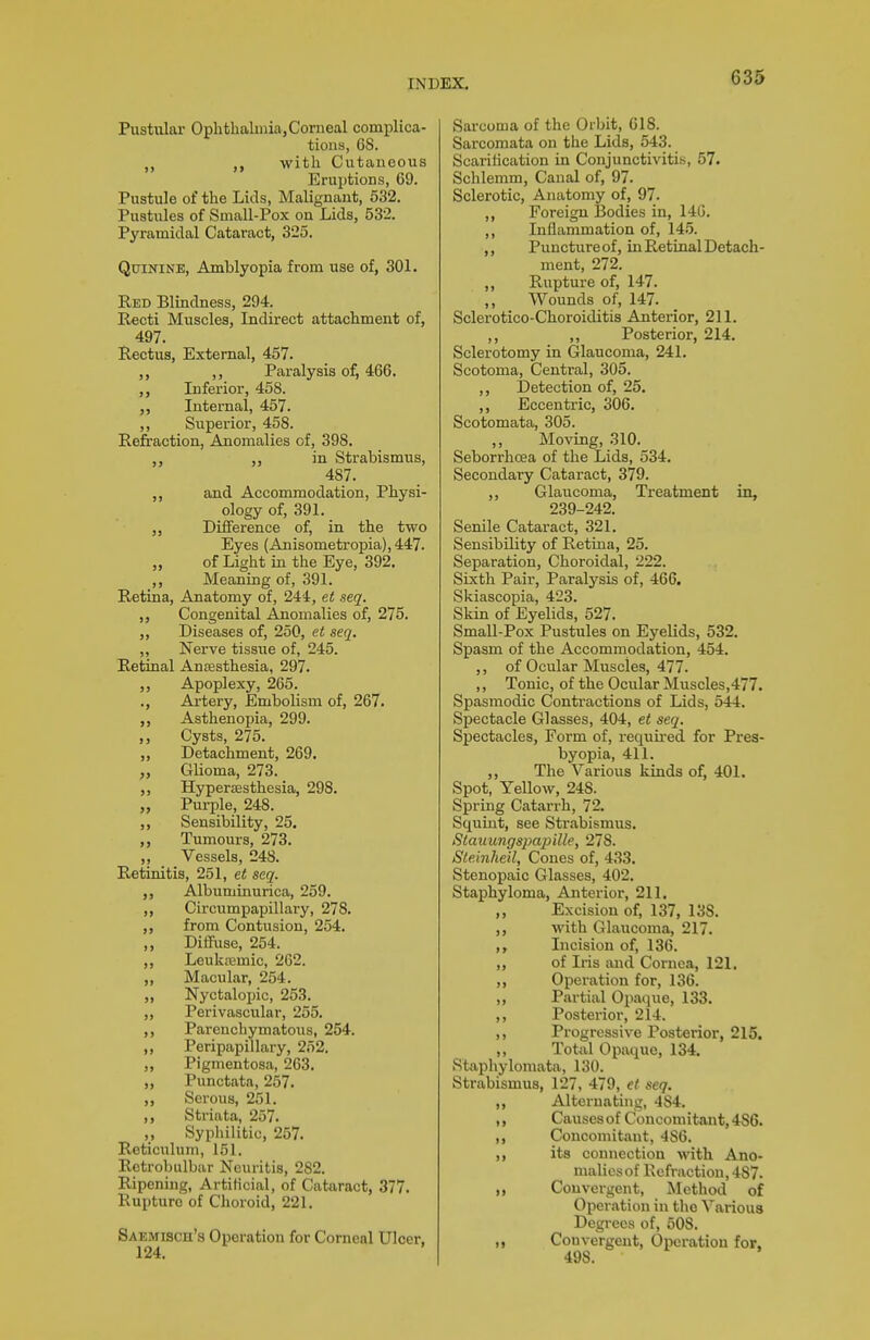 Pustular Ophtlialinia, Corneal complica- tions, 68. with Cutaneous Eruptions, 69. Pustule of the Lids, Malignant, 532. Pustules of Small-Pox on Lids, 532. Pyramidal Cataract, 325. Quinine, Amblyopia from use of, 301. Red Blindness, 294. Recti Muscles, Indirect attachment of, 497. Rectus, External, 457. ,, Paralysis of, 466. ,, Inferior, 458. „ Internal, 457. ,, Superior, 458. Reftaction, Anomalies of, 398. in Strabismus, 487. ,, and Accommodation, Physi- ology of, 391. Difference of, in the two Eyes (Anisometropia), 447. „ of Light in the Eye, 392, ,, Meaning of, 391. Retina, Anatomy of, 244, et seq. ,, Congenital Anomalies of, 275. ,, Diseases of, 250, et seq. ,, Nerve tissue of, 245. Retinal Anasthesia, 297. ,, Apoplexy, 265. ., Artery, Embolism of, 267. Asthenopia, 299. Cysts, 275. Detachment, 269. „ Glioma, 273. ,, Hypersesthesia, 298. „ Purple, 248. ,, Sensibility, 25. ,, Tumours, 273. ,, _ Vessels, 248. Retinitis, 251, et seq. „ Albuminurica, 259. ,, Circumpapillary, 278. ,, from Contusion, 254. Diffuse, 254. LeukfEmic, 262. ,, Macular, 254. „ Nyctalopic, 253. „ Perivascular, 255. ,, Parenchymatous, 254. ,, Peripapillary, 252. „ Pigmentosa, 263. ,, Punctata, 257. ,, Serous, 251. Striata, 257. ,, Syphilitic, 257. Reticulum, 151. Retrobulbar Neuritis, 282. Ripening, Artificial, of Cataract, 377. Rupture of Choroid, 221. Saemisch's Operation for Corneal Ulcer. 124. Sarcoma of the Orbit, 618. Sarcomata on the Lids, 543. Scaritication in Conjunctivitis, 57. Schlemm, Canal of, 97. Sclerotic, Anatomy of, 97. ,, Foreign Bodies in, 146. ,, Inflammation of, 145. ,, Puncture of, in Retinal Detach- ment, 272. ,, Rupture of, 147. Wounds of, 147. Sclerotico-Choroiditis Anterior, 211. ,, ,, Posterior, 214. Sclerotomy in Glaucoma, 241. Scotoma, Central, 305. ,, Detection of, 25. ,, Eccentric, 306. Scotomata, 305. Moving, 310. Seborrhcea of the Lids, 534. Secondary Cataract, 379. ,, Glaucoma, Treatment in, 239-242. Senile Cataract, 321. Sensibility of Retina, 25. Separation, Choroidal, 222. Sixth Pair, Paralysis of, 466. Skiascopia, 423. Skin of Eyelids, 527. Small-Pox Pustules on Eyelids, 532. Spasm of the Accommodation, 454. ,, of Ocular Muscles, 477. ,, Tonic, of the Ocular Muscles,477. Spasmodic Conti-actions of Lids, 544. Spectacle Glasses, 404, et seq. Sj)ectacles, Form of, required for Pres- byopia, 411. ,, The Various kinds of, 401. Spot, Yellow, 248. Spring Catarrh, 72. Squint, see Strabismus. Stamtngspajiille, 278. Ste.inheil, Cones of, 433. Stenopaic Glasses, 402. Staphyloma, Anterior, 211. ,, Excision of, 137, 138. with Glaucoma, 217. Incision of, 136. „ of Iris and Cornea, 121. Operation for, 136. ,, Partial Opaque, 133. ,, Posterior, 214. ,, Progressive Posterior, 215. ,, Total Opaque, 134. Staphyloniata, 130. Strabismus, 127, 479, et seq. Alteruatuig, 484. Causes of Concomitant, 486. ,, Concomitant, 486. „ its connection with Ano- malies of Refraction, 487. Convergent, Method of Operation in the Various Degrees of, 508. ,, Convergent, Operation for, 498.