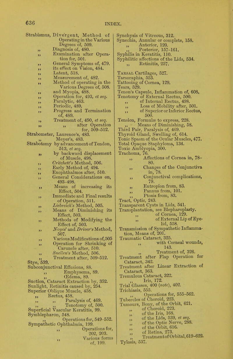 Strabismus, Divergent, Method of Operating in the Various Degrees of, 509. „ Diagnosis of, 480. „ Examination after Opera- tion for, 501. General Symptoms of, 479. ,, its effect on Vision, 484. „ Latent, 518. Measurement of, 482. Method of operating in the Various Degrees of, 508. and Myopia, 488. Operation for, 493, et seq. ,, Paralytic, 463. Periodic, 489. Progress and Termination of, 489. „ Treatment of, 490, et seq. I, „ after Operation for, 509-512. Strabometer, Laurence's, 483. „ Meyer's, 483. Strabotomy by advancement of Tendon, 513, et seq. I, by backward displacement of Muscle, 498. „ Critchett's Method, 506. „ Early Method of, 494. Exophthalmos after, 510. ,, General Considerations on, 493-498. „ Means of increasing its Efifect, 504. Immediate and Final results of Operation, 511. Liebreich's Method, 505. ,, Means of Diminishing its Effect, 503. Methods of Modifying the Effect of, 503. ,, Noyes' and Driver^s Method, 507. ,, Various Modifications of, 505 „ Operation for Shrinking of Caruncle after, 510. „ Snelleii's Method, 506. „ Treatment after, 509-512. Stye, 539. Subconjunctival Effusions, 88. ,, Emphysema, 89. ,, CEdema, 89. Suction, Cataract Extraction by, 352. Sunlight, Retinitis caused by, 254. Superior Oblique Muscle, 458. Rectus, 458. ,, ,, Paralysis of, 469. ,, Tenotomy of, 500. Superficial Vascular Keratitis, 99. Symblepharon, 548. ,, Operations for, 549-552. Sympathetic Ophthalmia, 199. Operations for, 202, 203. ,, Various forms of, 199. S3michy8is of Vitreous, 312. Synechia, Annular or complete, 158. „ Anterior, 120. ,, Posterior, 157-161. Syphilis in Keratitis, 110. Syphilitic affections of the Lids, 534. ,, Retinitis, 257. Taksal Cartilages, 527. Tarsoraphia, 553. Tattooing of Cornea, 129. Tears, 529. Tenon's Capsule, Liflammation of, 608, Tenotomy of External Rectus, 500. of Internal Rectus, 498. ,, Loss of Mobility after, 501. ,, of Superior or Inferior R,ectus, 500. Tension, Formulae to express, 228. ,, ■ Means of Diminishing, 58, Third Pair, Paralysis of, 469. Thyroid Gland, Swelling of, 614. Tonic Spasm of the Ocular Muscles, 477. Total Opaque Staphyloma, 134. Toxic Ajtnblyopia, 300. Trachoma, 76. ,, Affections of Cornea in, 78- 80. ,, Changes of the Conjunctiva in, 78. ,, Conjunctival complications, 79. „ Entropion from, 83. ,, Pannus from, 101. ,, Ptosis from, 83. Tract, Optic, 243. Transparent Cysts in Lids, 541. Transplantation, see Blepharoplasty. ,, of Cornea, 129. ,, of External Lip of Eye- lid, 558. Transmission of Sympathetic Inflamma- tion, Means of, 201. Traumatic Cataract, 325. with Corneal wounds, 143. „ Treatment of, 326. Treatment after Flap Operation for Cataract, 342. Treatment after Linear Extraction of Cataract, 363. Tremulous Cataract, 322. Iris, 172. Trial Glasses, 400 {note), 402. Trichiasis, 555. ,, Operations for, 555-562. Tubercles of Choroid, 223. Tumoms, Bony, of the Orbit, 621. „ of Choroid, 223. of the Iris, 168. ,, of the Lids, 539, et seq. of the Optic Nerve, 288. ,, of the Orbit, 616. of Retina, 273. „ Treatmentof Orbital, 619-622. Tylosis, 537.