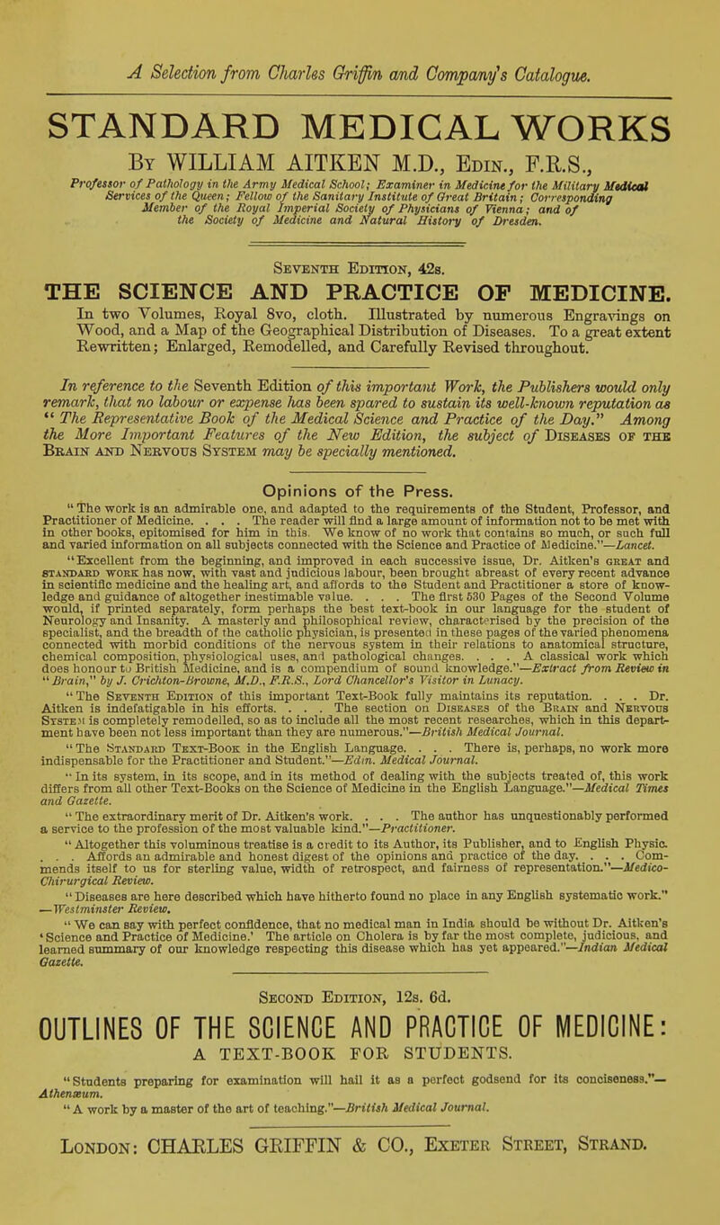 STANDARD MEDICAL WORKS By WILLIAM AITKEN M.D., Edin., F.II.S., Prqfessor of Pathology in the Army Medical School; Examiner in Medicine for the Military Medical Services of the Queen; Fellow of the Sanitary Institute of Great Britain; Corresponding Member of the Royal Imperial Society of Physicians of Vienna; and of the Society of Medicine and Natural History of Dresden. Seventh Edition, 42s. THE SCIENCE AND PRACTICE OP MEDICINE. In two Volumes, Royal 8vo, cloth. Illustrated by numerous Engra^angs on Wood, and a Map of the Geographieal Distribution of Diseases. To a great extent Rewritten; Enlarged, Remodelled, and Carefully Revised throughout. In reference to the Seventh Edition of this important Work, the Publishers would only remarh, that no labour or expense has been spared to sustain its well-known reputation as  The Representative Book of the Medical Science and Practice of the Day. Among the More Important Features of the New Edition, the subject of Diseases of the Brain aio) Nervous System may be specially mentioned. Opinions of the Press.  The work is an admirable one, and adapted to the requirements of the Student, Professor, and Practitioner of Medicine. . . . The reader will find a large amount of information not to be met with in other books, epitomised for him in this. We know of no work that contains so much, or such full and varied information on all subjects connected with the Science and Practice of Aledlcine.—Lancet. Excellent from the beginning, and improved in each successive issue. Dr. Aitken's gekat and STANBAKD WORK has now. With vast and judicious labour, been brought abreast of every recent advance in Bcientiflc medicine and the healing art, and affords to the Student and Practitioner a store of know- ledge and guidance of altogether inestimable value. . . . The first 530 Pages of the Second Volume would, if printed separately, form perhaps the best text-book in our language for the student of Neurology and Insanity. A masterly and philosophical review, characterised by the precision of the specialist, and the breadth of the catholic physician, is presented in these pages of the varied phenomena connected with morbid conditions of the nervous system in their relations to anatomical structure, chemical composition, physiological uses, and pathological changes. ... A classical work which does honour to British Medicine, and is a compendium of sound knowledge.—Extract from Review in Brain by J. Crichton-Browne, M.D., F.R.S., Lord Chancellor's Visitor in Lunacy. The Seventh Edition of this important Text-Book fully maintains its reputation. . . . Dr. Aitken is indefatigable in his efforts. . . . The section on Diseases of the Brain and Nervous Stste.m is completely remodelled, so as to include all the most recent researches, which In this depart- ment have been not less important than they are numerous.—British Medical Journal.  The Standard Text-Book in the English Language. . . . There is, perhaps, no work more indispensable for the Practitioner and Student.—Edin. Medical Journal.  In its system, in its scope, and in its method of dealing with the subjects treated of, this work diSers from all other Text-Books on the Science of Medicine in the English Language.—Medical Times and Gazette.  The extraordinary merit of Dr. Aitken's work. . . . The author has unquestionably performed a service to the profession of the most valuable Practitioner.  Altogether this voluminous treatise is a credit to its Author, its Publisher, and to English Physio. . . . Affords an admirable and honest digest of the opinions and pi-actice of the day. . . . Com- mends itself to us for sterling value, width of retrospect, and fairness of representation.—Medico- Chirurgical Review.  Diseases are here described which have hitherto found no place in any English systematio work. —Westminster Review.  We can say with perfect confidence, that no medical man in India should be without Dr. Aitken's ' Science and Practice of Medicine.' The article on Cholera is by far the most complete, judicious, and learned summary of our knowledge respecting this disease which has yet appeared.—Indian Medical Gazette. Second Edition, 12s. 6d. OUTLINES OF THE SCIENCE AND PRACTICE OF MEDICINE: A TEXT-BOOK FOR STUDENTS. Students preparing for examination will hall it as a perfect godsend for its conoisoness.— Athenxum.  A work by a master of the art of teaching.—British Medical Journal.