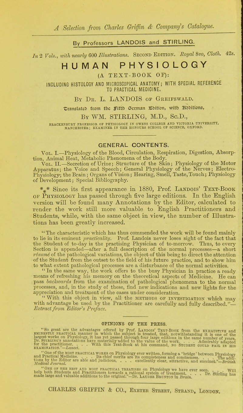 By Professors LANDOlS and STIRLING. In 2 Vols., with nearly QOO Illustrations. Second Edition. Eoyal 8vo, Cloth. 42s. HUMAN PHYSIOLOGY (A TEXT-BOOK OF): INCLUDING HISTOLOGY AND MICROSCOPICAL ANATOMY; WITH SPECIAL REFERENCE TO PRACTICAL MEDICINE, By Dr. L. LANDOIS op Greifswald. trraixslatcS fcom tbe JFlftb Oerman Ebftion, with B^6^t(ons, By WM. STIRLING, M.D., Sc.D., BBACKENBUET PBOFESSOB OP PHYSIOLOGY IN OWENS COLLEGE AND VICTOEIA UNITEBSITT, MANCHESTER; EXAMINEB IN THE HONOUKS SCHOOL OP SCIENCE, OXFOBD. GENERAL CONTENTS. Vol. I.—Physiology of the Blood, Circulation, Respiration, Digestion, Absorp- tion, Animal Heat, Metabolic Phenomena of the Body. Vol. II.—Secretion of Urine; Structure of the Skin; Physiology of the Motor Apparatus; the Voice and Speech; General Physiology of the Nerves; Electro- Physiology; the Brain; Organs of Vision; Hearing, Smell, Taste, Touch; Physiologj' of Development; Special Bibliography. %* Since its first appearance in 1880, Prof. Landois' Text-Book OF Physiology lias passed through five large editions. In the English version will be found many Annotations by the Editor, calculated to render the v/ork still more valuable to English Practitioners and Students, while, with the same object in view, the number of Illustra- tions has been greatly increased. The characteristic which has thus commended the work will be found mainly to lie in its eminent practicality. Prof. Landois never loses sight of the fact that the Student of to-day is the practising Physician of to-morrow. Thus, to every Section is appended—after a full description of the normal processes—a short resumA of the pathological variations, the object of this being to du-ect the attention of the Student from the outset to the field of his future practice, and to show him to what extent pathological processes are a disturbance of the normal acti^nties.  In the same way, the work offers to the busy Physician in practice a ready means of refreshing his memory on the theoretical aspects of Medicine. He caii pass backwards from the examination of pathological phenomena to the normal processes, and, in the study of these, find new indications and new lights for the appreciation and treatment of the cases under consideration.  With this object in view, all the methods of investigation which may with advantage be used by the Practitioner are carefully and fully described.— Extract from Editor^s Pre/ace. OPINIONS OF THE PRESS. So great arc the advaiitaKcs olTercd by Prof. Landois' Text-Book from the bxhacstivs and EMINENTLY PBACTICAL manner in whicli the snbjcct is treated, tliat, notwithstanding it is one of the largest works on Pliysiolcigy, It lias yet passed through four large editions in the same number of voars Dr. Stirling s annotations have materially ndded to the value of the work. . . . Admirably adantod LAMINATION 'ianccf ' ' ^^'^ ''^'^ Text-Book at his command, no Student coold pail in his .One.''the jio.st practical wobkb on Physiology over written, forming a 'bridge'between Physioloev and Practical Medioine. . Its chief merits are its comWoloness and conciiieness. . . . The addi- tions by tlic I.clitor are able and judicious, . . . excellently clear, attractive, and succinct.-Bn/w)! 1 1 ull i, EST and most practical trbatisrs on Physiology we have ever seen. . . wm help both Students and Practitioners towards a rational system of troatincnt. . . . Dr Stirllnir Ins made largo and valuable additions to the original.—Ur. Lacdeb Brunton in nrain oi.uiig na.s