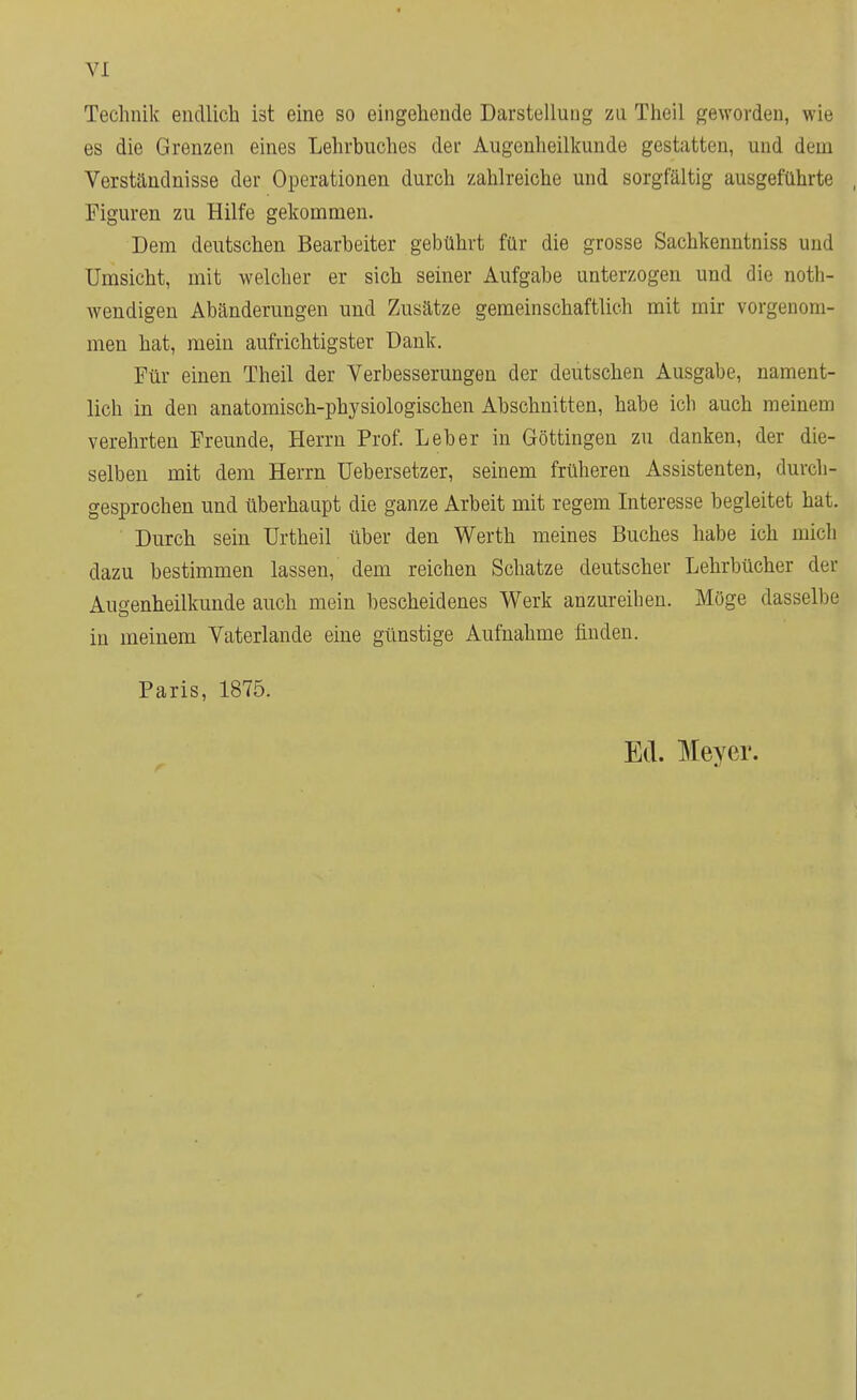 Technik endlich ist eine so eingehende Darstellung zu Theil geworden, wie es die Grenzen eines Lehrbuches der Augenheilkunde gestatten, und dem Verständnisse der Operationen durch zahlreiche und sorgfältig ausgeführte Figuren zu Hilfe gekommen. Dem deutschen Bearbeiter gebührt für die grosse Sachkenntniss und Umsicht, mit welcher er sich seiner Aufgabe unterzogen und die not- wendigen Abänderungen und Zusätze gemeinschaftlich mit mir vorgenom- men hat, mein aufrichtigster Dank. Für einen Theil der Verbesserungen der deutschen Ausgabe, nament- lich in den anatomisch-physiologischen Abschnitten, habe ich auch meinem verehrten Freunde, Herrn Prof. Leber in Göttingen zu danken, der die- selben mit dem Herrn Uebersetzer, seinem früheren Assistenten, durch- gesprochen und überhaupt die ganze Arbeit mit regem Interesse begleitet hat. Durch sein ürtheil über den Werth meines Buches habe ich mich dazu bestimmen lassen, dem reichen Schatze deutscher Lehrbücher der Augenheilkunde auch mein bescheidenes Werk anzureihen. Möge dasselbe in meinem Vaterlande eine günstige Aufnahme finden. Paris, 1875.