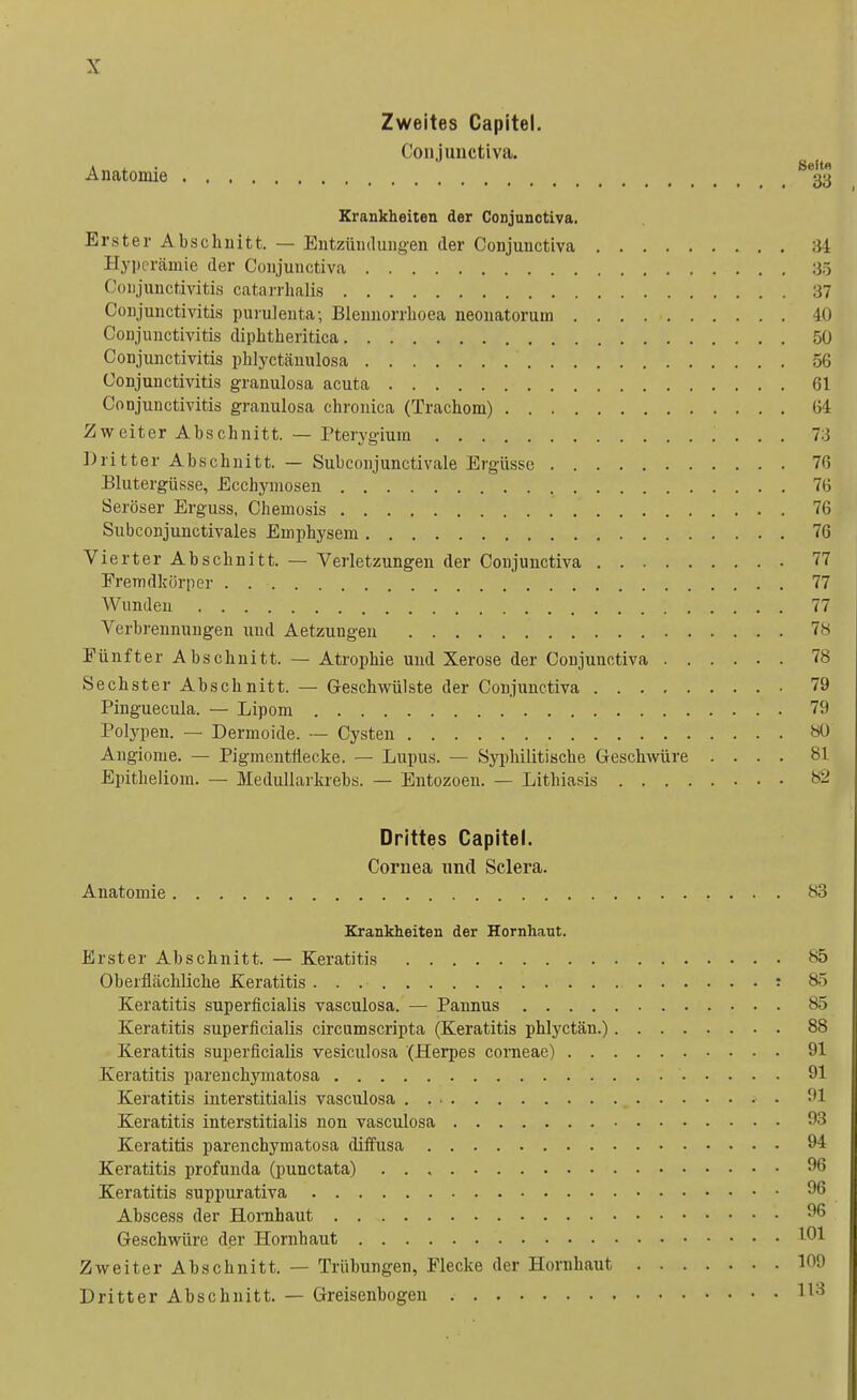 Zweites Capitel. Conjunctiva. Anatomie Krankheiten der Conjunctiva. Erster Abschnitt. — Entzündungen der Conjunctiva 34 Hyperämie der Conjunctiva 35 Conjunctivitis catarrhalis 37 Conjunctivitis purulenta; Blennorrlioea neonatorum 40 Conjunctivitis diphtheritica 50 Conjunctivitis phlyetänulosa 56 Conjunctivitis granulosa acuta 61 Conjunctivitis granulosa chronica (Trachom) 64 Zweiter Abschnitt. — Pterygium 73 Dritter Abschnitt. — Subconjunctivale Ergüsse 76 Blutergüsse, Ecchymosen % 76 Seröser Erguss, Chemosis 76 Subconjunctivales Emphysem 76 Vierter Abschnitt. — Verletzungen der Conjunctiva 77 Fremdkörper . . • 77 Wunden 77 Verbrennungen und Aetzungen 78 Fünfter Abschnitt. — Atrophie und Xerose der Conjunctiva 78 Sechster Abschnitt. — Geschwülste der Conjunctiva 79 Pinguecula. — Lipom 79 Polypen. — Dermoide. — Cysten 80 Angiome. — Pigmentflecke. — Lupus. — Syphilitische Geschwüre .... 81 Epitheliom. — Medullarkrebs. — Entozoen. — Lithiasis s- Drittes Capitel. Cornea und Sclera. Anatomie 83 Krankheiten der Hornhaut. Erster Abschnitt. — Keratitis >s5 Oberflächliche Keratitis . . .• : 85 Keratitis superficialis vasculosa. — Pannus 85 Keratitis superficialis circumscripta (Keratitis phlyetän.) 88 Keratitis superficialis vesiculosa (Herpes corneae) 91 Keratitis parenehymatosa ' 91 Keratitis interstitialis vasculosa 91 Keratitis interstitialis non vasculosa 93 Keratitis parenehymatosa diffusa 94 Keratitis profunda (punctata) 96 Keratitis suppurativa 96 Abscess der Hornhaut 96 Geschwüre der Hornhaut 1°1 Zweiter Abschnitt. — Trübungen, Flecke der Hornhaut Dritter Abschnitt. — Greisenbogen