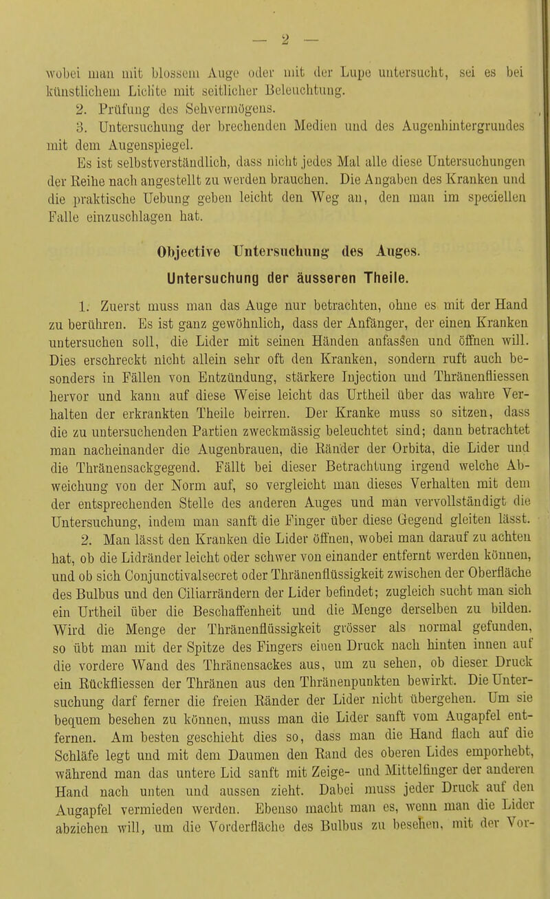 wobei man mit blossem Auge oder mit der Lupe untersucht, sei es bei künstlichem Lichte mit seitlicher Beleuchtung. 2. Prüfung des Sehvermögens. 3. Untersuchung der brechenden Medien und des Augenhintergrundes mit dem Augenspiegel. Es ist selbstverständlich, dass nicht jedes Mal alle diese Untersuchungen der Reihe nach angestellt zu werden brauchen. Die Angaben des Kranken und die praktische üebung geben leicht den Weg an, den man im speciellen Falle einzuschlagen hat. Objective Untersuchung; des Auges. Untersuchung der äusseren Theile. 1. Zuerst muss man das Auge nur betrachten, ohne es mit der Hand zu berühren. Es ist ganz gewöhnlich, dass der Anfänger, der einen Kranken untersuchen soll, die Lider mit seinen Händen anfassen und öffnen will. Dies erschreckt nicht allein sehr oft den Kranken, sondern ruft auch be- sonders in Fällen von Entzündung, stärkere Injection und Thränenfliessen hervor und kann auf diese Weise leicht das Urtheil über das wahre Ver- halten der erkrankten Theile beirren. Der Kranke muss so sitzen, dass die zu untersuchenden Partien zweckmässig beleuchtet sind; dann betrachtet man nacheinander die Augenbrauen, die Ränder der Orbita, die Lider und die Thränensackgegend. Fällt bei dieser Betrachtung irgend welche Ab- weichung von der Norm auf, so vergleicht man dieses Verhalten mit dem der entsprechenden Stelle des anderen Auges und man vervollständigt die Untersuchung, indem man sanft die Finger über diese Gegend gleiten lässt. 2. Man lässt den Kranken die Lider öffnen, wobei man darauf zu achten hat, ob die Lidränder leicht oder schwer von einander entfernt werden können, und ob sich Conjunctivalsecret oder Thränenflüssigkeit zwischen der Oberfläche des Bulbus und den Ciliarrändern der Lider befindet; zugleich sucht man sich ein Urtheil über die Beschaffenheit und die Menge derselben zu bilden. Wird die Menge der Thränenflüssigkeit grösser als normal gefunden, so übt man mit der Spitze des Fingers einen Druck nach hinten innen auf die vordere Wand des Thränensackes aus, um zu sehen, ob dieser Druck ein Rückfliessen der Thränen aus den Thränenpunkten bewirkt. Die Unter- suchung darf ferner die freien Ränder der Lider nicht übergehen. Um sie bequem besehen zu können, muss man die Lider sanft vom Augapfel ent- fernen. Am besten geschieht dies so, dass man die Hand flach auf die Schläfe legt und mit dem Daumen den Rand des oberen Lides emporhebt, während man das untere Lid sanft mit Zeige- und Mittelfinger der anderen Hand nach unten und aussen zieht. Dabei muss jeder Druck auf den Augapfel vermieden werden. Ebenso macht man es, wenn man die Lider abziehen will, um die Vorderfläche des Bulbus zu besehen, mit der Vor-