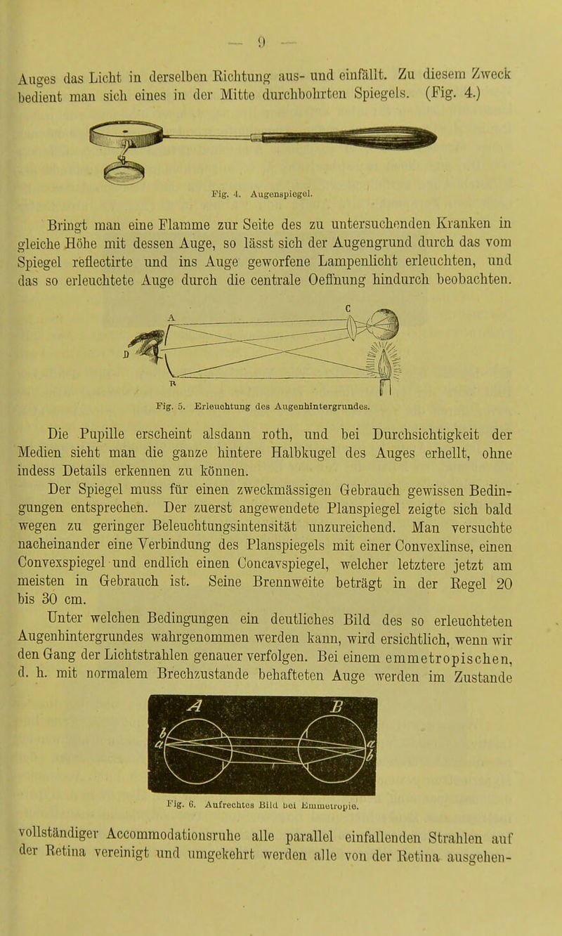 — !) Auges das Licht in derselben Richtung aus- und einfällt. Zu diesem Zweck bedient man sich eines in der Mitte durchbohrten Spiegels. (Fig. 4.) Fig. 4. Augenspiegel. Bringt man eine Flamme zur Seite des zu untersuchenden Kranken in gleiche Höhe mit dessen Auge, so lässt sich der Augengrund durch das vom Spiegel reflectirte und ins Auge geworfene Lampenlicht erleuchten, und das so erleuchtete Auge durch die centrale Oeffnung hindurch beobachten. Pig. 5. Erleuohtung des Augenhintergrundes. Die Pupille erscheint alsdann roth, und bei Durchsichtigkeit der Medien sieht man die ganze hintere Halbkugel des Auges erhellt, ohne indess Details erkennen zu können. Der Spiegel muss für einen zweckmässigen Gebrauch gewissen Bedin- gungen entsprechen. Der zuerst angewendete Planspiegel zeigte sich bald wegen zu geringer Beleuchtungsintensität unzureichend. Man versuchte nacheinander eine Verbindung des Planspiegels mit einer Convexlinse, einen Convexspiegel und endlich einen Concavspiegel, welcher letztere jetzt am meisten in Gebrauch ist. Seine Brennweite beträgt in der Regel 20 bis 30 cm. Unter welchen Bedingungen ein deutliches Bild des so erleuchteten Augenhintergrundes wahrgenommen werden kann, wird ersichtlich, wenn wir den Gang der Lichtstrahlen genauer verfolgen. Bei einem emmetropischen, d. h. mit normalem Brechzustande behafteten Auge werden im Zustande Pig. 6. Aufrechtes Bild bei Kuimeuopio. vollständiger Accommodationsruhe alle parallel einfallenden Strahlen auf der Retina vereinigt und umgekehrt werden alle von der Retina ausgehen-