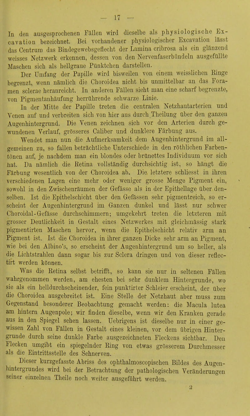 In den ausgesprochenen Fallen wird dieselbe als physiologische Ex- cavation bezeichnet. Bei vorhandener physiologischer Excavation lässt das Ceutrura das Bindegewebsgeflecht der Lamina cribrosa als ein glänzend weisses Netzwerk erkennen, dessen von den Nervenfaserbiindeln ausgefüllte Maschen sich als hellgraue Pünktchen darstellen. Der Umfang der Papille wird bisweilen von einem weisslichen Ringe begrenzt, wenn nämlich die Choroidea nicht bis unmittelbar an das Fora- men sclerae heranreicht. In anderen Fällen sieht man eine scharf begrenzte, von Pigmentauhäufung herrührende scbwarze Linie. In der Mitte der Papille treten die centralen Netzhautarterien und Venen auf und verbreiten sich von hier aus durch Theilung über den ganzen Augenhintergrund. Die Venen zeichnen sich vor den Arterien durch ge- wundenen Verlauf, grösseres Caliber und dunklere Färbung aus. Wendet man nun die Aufmerksamkeit dem Augenhintergrund im all- gemeinen zu, so fallen beträchtliche Unterschiede in den rechlichen Farben- tönen auf, je nachdem man ein blondes oder brünettes Individuum vor sich hat Da nämlich die Retina vollständig durchsichtig ist, so hängt die Färbung wesentlich von der Choroidea ab. Die, letztere schliesst in ihren verschiedenen Lagen eine mehr oder weniger grosse Menge Pigment ein, sowohl in den Zwischenräumen der Gefässe als in der Epithellage über den- selben. Ist die Epithelschicht über den Gefässen sehr pigmentreich, so er- scheint der Augenhintergrund im Ganzen dunkel und lässt nur schwer Choroidal-Gefässe durchschimmern; umgekehrt treten die letzteren mit grosser Deutlichkeit in Gestalt eines Netzwerkes mit gleichmässig stark pigmentirten Maschen hervor, wenn die Epithelschicht relativ arm an Pigment ist. Ist die Choroidea in ihrer ganzen Dicke sehr arm an Pigment, wie bei den Albino's, so erscheint der Augenhintergrund um so heller, als die Lichtstrahlen dann sogar bis zur Sclera dringen und von dieser reflec- tirt werden können. Was die Retina selbst betrifft, so kann sie nur in seltenen Fällen wahrgenommen werden, am ehesten bei sehr dunklem Hintergrunde, wo sie als ein helldurchscheinender, fein punktirter Schleier erscheint, der über die Choroidea ausgebreitet ist. Eine Stelle der Netzhaut aber muss zum Gegenstand besonderer Beobachtung gemacht werden: die Macula lutea am hintern Augenpole; wir finden dieselbe, wenn wir den Kranken gerade aus in den Spiegel sehen lassen. Uebrigens ist dieselbe nur in einer ge- wissen Zahl von Fällen in Gestalt eines kleinen, vor dem übrigen Hinter- grunde durch seine dunkle Farbe ausgezeichneten Fleckens sichtbar. Den Flecken umgibt ein spiegelnder Ring von etwas grösserem Durchmesser als die Eintrittsstelle des Sehnerven. Dieser kurzgefasste Abriss des ophthalmoscopischen Bildes des Augen- hintergrundes wird bei der Betrachtung der pathologischen Veränderungen seiner einzelnen Theile noch weiter ausgeführt werden.
