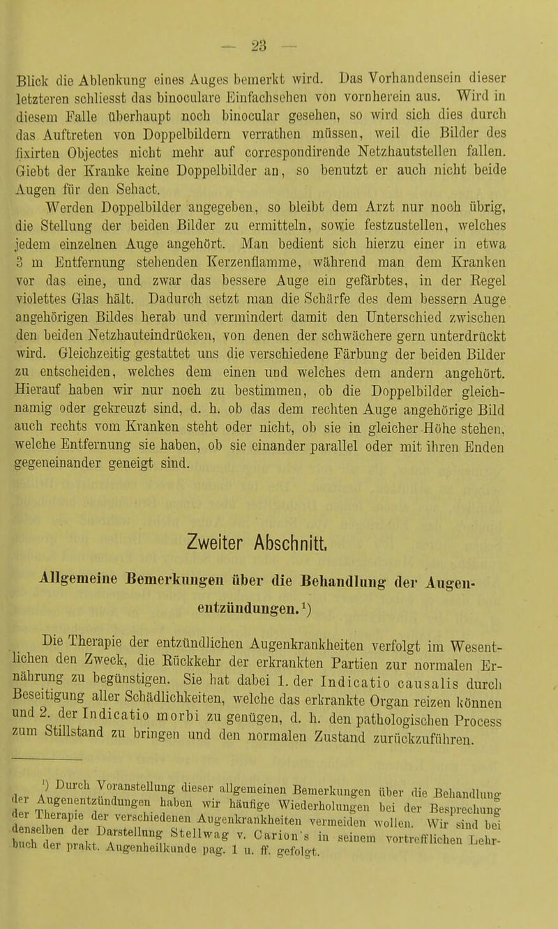 Blick die Ablenkung eines Auges bemerkt wird. Das Vorbandensein dieser letzteren scbliesst das binoculare Einfach sehen von vornherein aus. Wird in diesem Falle überhaupt noch binocular gesehen, so wird sich dies durch das Auftreten von Doppelbildern verrathen müssen, weil die Bilder des iixirten Objectes nicht mehr auf correspondirende Netzhautstellen fallen. Giebt der Kranke keine Doppelbilder an, so benutzt er auch nicht beide Augen für den Sehact. Werden Doppelbilder angegeben, so bleibt dem Arzt nur noch übrig, die Stellung der beiden Bilder zu ermitteln, sowie festzustellen, welches jedem einzelnen Auge angehört. Man bedient sich hierzu einer in etwa 3 m Entfernung stehenden Kerzenflamme, während man dem Kranken vor das eine, und zwar das bessere Auge ein gefärbtes, in der Regel violettes Glas hält. Dadurch setzt man die Schärfe des dem bessern Auge angehörigen Bildes herab und vermindert damit den Unterschied zwischen den beiden Netzhauteindrücken, von denen der schwächere gern unterdrückt wird. Gleichzeitig gestattet uns die verschiedene Färbung der beiden Bilder zu entscheiden, welches dem einen und welches dem andern angehört. Hierauf haben wir nur noch zu bestimmen, ob die Doppelbilder gleich- namig oder gekreuzt sind, d. h. ob das dem rechten Auge angehörige Bild auch rechts vom Kranken steht oder nicht, ob sie in gleicher Höhe stehen, welche Entfernung sie haben, ob sie einander parallel oder mit ihren Enden gegeneinander geneigt sind. Zweiter Abschnitt, Allgemeine Bemerkungen über die Behandlung der Augen- entzündungen.*) Die Therapie der entzündlichen Augenkrankheiten verfolgt im Wesent- lichen den Zweck, die Rückkehr der erkrankten Partien zur normalen Er- nährung zu begünstigen. Sie hat dabei 1. der Indicatio causalis durch Beseitigung aller Schädlichkeiten, welche das erkrankte Organ reizen können und 2^ der Indicatio morbi zu genügen, d. h. den pathologischen Process zum Stillstand zu bringen und den normalen Zustand zurückzuführen. ,w a \ Vorstellung dieser allgemeinen Bemerkungen über die Behandlung d TbefZ 2 SZ ^b6n häUfigG Wiede^^en bei der Besprechung t2u 1 f verschiedenen Augenkrankheiten vermeiden wollen. Wir sind bei denselben der Darstellung Stellwag v. Carion's in seinem vortrefflichen Lei