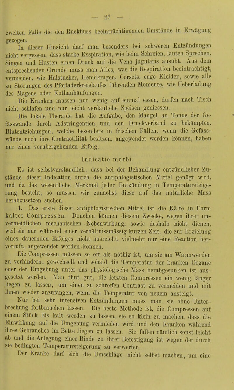 zweiten Falle die den Kttckfluss beeinträchtigenden Umstände in Erwägung gezogen. In dieser Hinsicht darf man besonders bei schweren Entzündungen nicht vergessen, dass starke Exspiration, wie beim Schreien, lauten Sprechen, Singen und Husten einen Druck auf die Vena jugularis ausübt. Aus dem entsprechenden Grunde muss man Alles, was die Respiration beeinträchtigt, vermeiden, wie Halstücher, Hemdkrageu, Corsets, enge Kleider, sowie alle zu Störungen des Pfortaderkreislaufes führenden Momente, wie Ueberladung des Magens oder Kothanhäufnngen. Die Kranken müssen nur wenig auf einmal essen, dürfen nach Tisch nicht schlafen und nur leicht verdauliche Speisen gemessen. Die lokale Therapie hat die Aufgabe, den Mangel an Tonus der Ge- fässwände durch Adstringentien und den Druckverband zu bekämpfen. Blutentziehungen, welche besonders in frischen Fällen, wenn die Gefäss- wände noch ihre Contractilität besitzen, angewendet werden können, haben nur einen vorübergehenden Erfolg. Indicatio morbi. Es ist selbstverständlich, dass bei der Behandlung entzündlicher Zu- stände dieser Indication durch die antiphlogistischen Mittel genügt wird, und da das wesentliche Merkmal jeder Entzündung in Temperatursteige- rung besteht, so müssen wir zunächst diese auf das natürliche Mass herabzusetzen suchen. 1. Das erste dieser antiphlogistischen Mittel ist die Kälte in Form kalter Compressen. Douchen können diesem Zwecke, wegen ihrer un- vermeidlichen mechanischen Nebenwirkung, sowie deshalb nicht dienen, weil sie nur während einer verhältnissmässig kurzen Zeit, die zur Erzielung eines dauernden Erfolges nicht ausreicht, vielmehr nur eine Beaction her- vorruft, angewendet werden können. Die Compressen müssen so oft als nöthig ist, um sie am Warmwerden zu verhindern, gewechselt und sobald die Temperatur der kranken Organe oder der Umgebung unter das physiologische Mass herabgesunken ist aus- gesetzt werden. Man thut gut, die letzten Compressen ein wenig länger liegen zu lassen, um einen zu schroffen Contrast zu vermeiden und mit ihnen wieder anzufangen, wenn die Temperatur von neuem ansteigt. Nur bei sehr intensiven Entzündungen muss man sie ohne Unter- brechung fortbrauchen lassen. Die beste Methode ist, die Compressen auf einem Stück Eis kalt werden zu lassen, sie so klein zu machen, dass die Einwirkung auf die Umgebung vermieden wird und den Kranken während ihres Gebrauches im Bette liegen zu lassen. Sie fallen nämlich sonst leicht ab und die Anlegung einer Binde zu ihrer Befestigung ist wegen der durch sie bedingten Temperatursteigerung zu verwerfen. Der Kranke darf sich die Umschläge nicht selbst machen, um eine