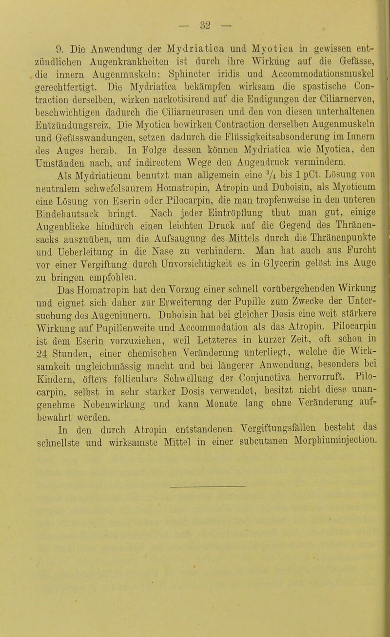 zündlichen Augenkrankheiten ist durch ihre Wirkung auf die Gefässe, die innern Augenmuskeln: Sphinkter iridis und Accommodationsmuskel gerechtfertigt. Die Mydriatica bekämpfen wirksam die spastische Con- traction derselben, wirken narkotisireud auf die Endigungen der Ciliarnerven, beschwichtigen dadurch die Ciliarneurosen und den von diesen unterhaltenen Entzündungsreiz. Die Myotica bewirken Contraction derselben Augenmuskeln und Gefiisswandungen, setzen dadurch die Flüssigkeitsabsonderung im Innern des Auges herab.. In Folge dessen können Mydriatica wie Myotica, den Umständen nach, auf indirectem Wege den Augendruck vermindern. Als Mydriaticum benutzt man allgemein eine 3/* bis 1 pCt. Lösung von neutralem schwefelsaurem Homatropin, Atropin und Duboisin, als Myoticum eine Lösung von Eserin oder Pilocarpin, die man tropfenweise in den unteren Bindehautsack bringt. Nach jeder Eintröpflung thut man gut, einige Augenblicke hindurch einen leichten Druck auf die Gegend des Thränen- sacks auszuüben, um die Aufsaugung des Mittels durch die Thränenpunkte und Ueberleitung in die Nase zu verhindern. Man hat auch aus Furcht vor einer Vergiftung durch Unvorsichtigkeit es in Glycerin gelöst ins Auge zu bringen empfohlen. Das Homatropin hat den Vorzug einer schnell vorübergehenden Wirkung und eignet sich daher zur Erweiterung der Pupille zum Zwecke der Unter- suchung des Augeninnem. Duboisin hat bei gleicher Dosis eine weit stärkere Wirkung auf Pupillenweite und Accommodation als das Atropin. Pilocarpin ist dem Eserin vorzuziehen, weil Letzteres in kurzer Zeit, oft schon in 24 Stunden, einer chemischen Veränderung unterliegt, welche die Wirk- samkeit ungleichmässig macht und bei längerer Anwendung, besonders bei Kindern, öfters folliculare Schwellung der Conjunctiva hervorruft, Pilo- carpin, selbst in sehr starker Dosis verwendet, besitzt nicht diese unan- genehme Nebenwirkung und kann Monate lang ohne Veränderung auf- bewahrt werden. In den durch Atropin entstandenen Vergiftungsfällen besteht das schnellste und wirksamste Mittel in einer subcutanen Morpbiuminjection.