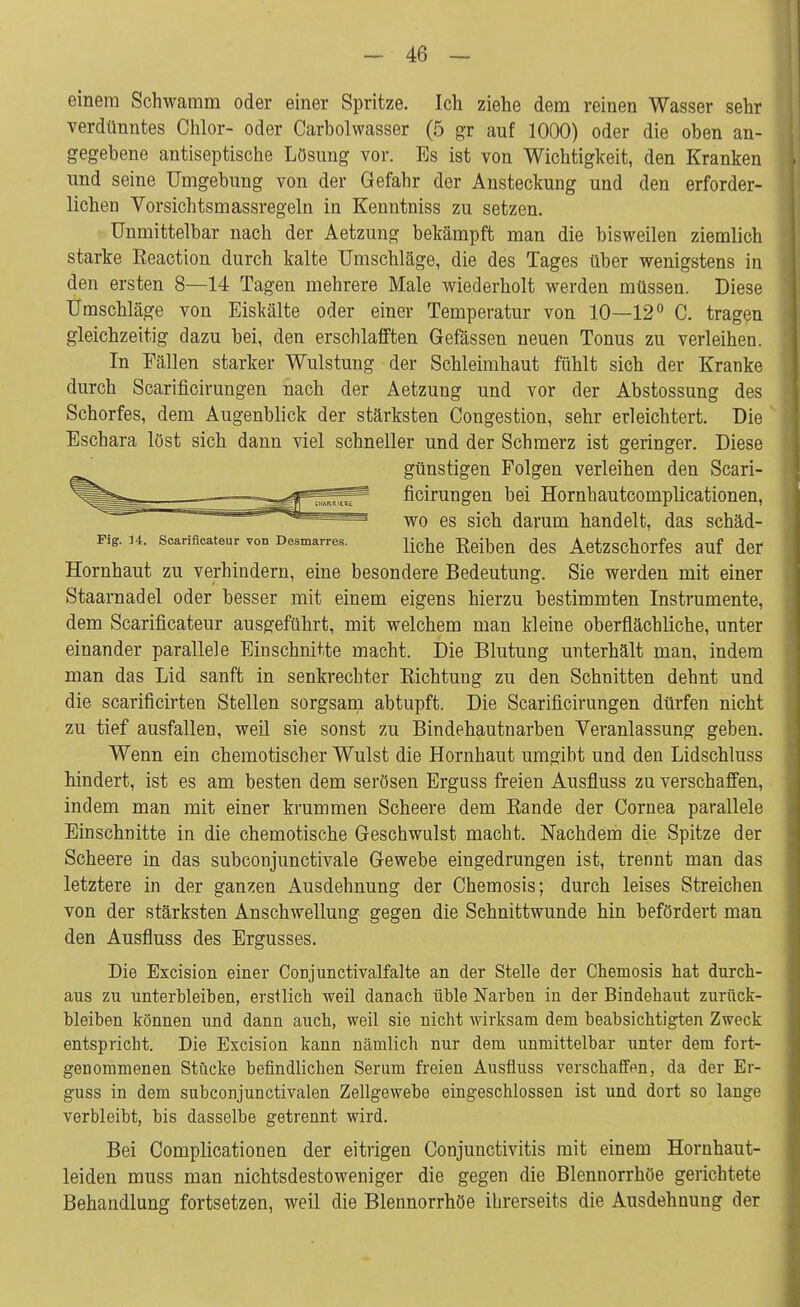 einem Schwamm oder einer Spritze. Ich ziehe dem reinen Wasser sehr verdünntes Chlor- oder Carbolwasser (5 gr auf 1000) oder die oben an- gegebene antiseptische Lösung vor. Es ist von Wichtigkeit, den Kranken und seine Umgebung von der Gefahr der Ansteckung und den erforder- lichen Vorsichtsmassregeln in Kenntniss zu setzen. Unmittelbar nach der Aetzung bekämpft man die bisweilen ziemlich starke Eeaction durch kalte Umschläge, die des Tages über wenigstens in den ersten 8—14 Tagen mehrere Male wiederholt werden müssen. Diese Umschläge von Eiskalte oder einer Temperatur von 10—12° C. tragen gleichzeitig dazu bei, den erschlafften Gelassen neuen Tonus zu verleihen. In Fällen starker Wulstung der Schleimhaut fühlt sich der Kranke durch Scarificirungen nach der Aetzung und vor der Abstossung des Schorfes, dem Augenblick der stärksten Congestion, sehr erleichtert. Die Eschara löst sich dann viel schneller und der Schmerz ist geringer. Diese günstigen Folgen verleihen den Scari- ficirungen bei Hornhautcomplicationen, wo es sich darum handelt, das SChäd- Fig. 14. Scarificateur von Desmarres. liche Rejben deg AetzSChorfeS auf der Hornhaut zu verhindern, eine besondere Bedeutung. Sie werden mit einer Staarnadel oder besser mit einem eigens hierzu bestimmten Instrumente, dem Scarificateur ausgeführt, mit welchem man kleine oberflächliche, unter einander parallele Einschnitte macht. Die Blutung unterhält man, indem man das Lid sanft in senkrechter Eichtung zu den Schnitten dehnt und die scarificirten Stellen sorgsam abtupft. Die Scarificirungen dürfen nicht zu tief ausfallen, weil sie sonst zu Bindehautnarben Veranlassung geben. Wenn ein chemotischer Wulst die Hornhaut umgibt und den Lidschluss hindert, ist es am besten dem serösen Erguss freien Ausfluss zu verschaffen, indem man mit einer krummen Scheere dem Rande der Cornea parallele Einschnitte in die chemotische Geschwulst macht. Nachdem die Spitze der Scheere in das subconjunctivale Gewebe eingedrungen ist, trennt man das letztere in der ganzen Ausdehnung der Chemosis; durch leises Streichen von der stärksten Anschwellung gegen die Schnittwunde hin befördert man den Ausfluss des Ergusses. Die Excision einer Conjunctivalfalte an der Stelle der Chemosis hat durch- aus zu unterbleiben, erstlich weil danach üble Narben in der Bindehaut zurück- bleiben können und dann auch, weil sie nicht wirksam dem beabsichtigten Zweck entspricht. Die Excision kann nämlich nur dem unmittelbar unter dem fort- genommenen Stücke befindlichen Serum freien Ausfluss verschaffen, da der Er- guss in dem subconjunctivalen Zellgewebe eingeschlossen ist und dort so lange verbleibt, bis dasselbe getrennt wird. Bei Complicationen der eitrigen Conjunctivitis mit einem Hornhaut- leiden muss man nichtsdestoweniger die gegen die Blennorrhoe gerichtete Behandlung fortsetzen, weil die Blennorrhoe ihrerseits die Ausdehnung der