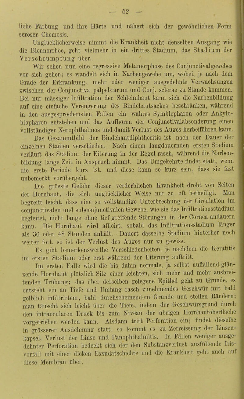 liehe Färbung und ihre Härte und nähert sich der gewöhnlichen Form seröser Chemosis. Unglücklicherweise nimmt die Krankheit nicht denselben Ausgang wie die Blennorrhoe, geht vielmehr in ein drittes Stadium, das Stadium der Verschrumpfung über. Wir sehen nun eine regressive Metamorphose des Conjunctivalgewebes vor sich gehen; es wandelt sich in Narbengewebe um, wobei, je nach dem Grade der Erkrankung, mehr oder weniger ausgedehnte Verwachsungen zwischen der Conjunctiva palpebrarum und Conj. sclerae zu Stande kommen. Bei nur massiger Infiltration der Schleimhaut kann sich die Narbenbildung auf eine einfache Verengerung des Bindehautsackes beschränken, während in den ausgesprochensten Fällen ein wahres Symblepharon oder Ankylo- blopharon entstehen und das Aufhören der Conjunctivalabsonderung einen vollständigen Xerophthalmos und damit Verlust des Auges herbeiführen kann. Das Gesammtbild der Bindehautdiphtheritis ist nach der Dauer der einzelnen Stadien verschieden. Nach einem langdauernden ersten Stadium verläuft das Stadium der Eiterung in der Regel rasch, während die Narben- bildung lange Zeit in Anspruch nimmt. Das Umgekehrte findet statt, wenn die erste Periode kurz ist, und diese kann so kurz sein, dass sie fast unbemerkt vorübergeht. Die grüsste Gefahr dieser verderblichen Krankheit droht von Seiten der Hornhaut, die sich unglücklicher Weise nur zu oft betheiligt. Man liegreift leicht, dass eine so vollständige Unterbrechung der Circulation im conjunctivalen und subconjunctivalen Gewebe, wie sie das Infiltrationsstadium begleitet, nicht lange ohne tief greifende Störungen in der Cornea andauern kanu. Die Hornhaut wird afficirt, sobald das Infiltrationsstadium länger als 36 oder 48 Stunden anhält. Dauert dasselbe Stadium hinterher noch weiter fort, so ist der Verlust des Auges nur zu gewiss. Es gibt bemerkenswerthe Verschiedenheiten, je nachdem die Keratitis im ersten Stadium oder erst während der Eiterung auftritt. Im ersten Falle wird die bis dahin normale, ja selbst auffallend glän- zende Hornhaut plötzlich Sitz einer leichten, sich mehr und mehr ausbrei- tenden Trübung; das über derselben gelegene Epithel geht zu Grunde, es entsteht ein an Tiefe und Umfang rasch zunehmendes Geschwür mit bald gelblich infiltrirtem, bald durchscheinendem Grunde und steilen Rändern: man täuscht sich leicht über die Tiefe, indem der Geschwürsgrund durch den intraoeularen Druck bis zum Niveau der übrigen Hornhautoberfläche vorgetrieben werden kann. Alsdann tritt Perforation ein; findet dieselbe in grösserer Ausdehnung statt, so kommt es zu Zerreissung der Linsen- kapsel, Verlust der Linse und Panophthalmitis. In Fällen weniger ausge- dehnter Perforation bedeckt sich der den Substanzverlust ausfüllende Iris- vorfall mit einer dicken Exsudatschielite und die Krankheit geht auch auf diese Membran über.