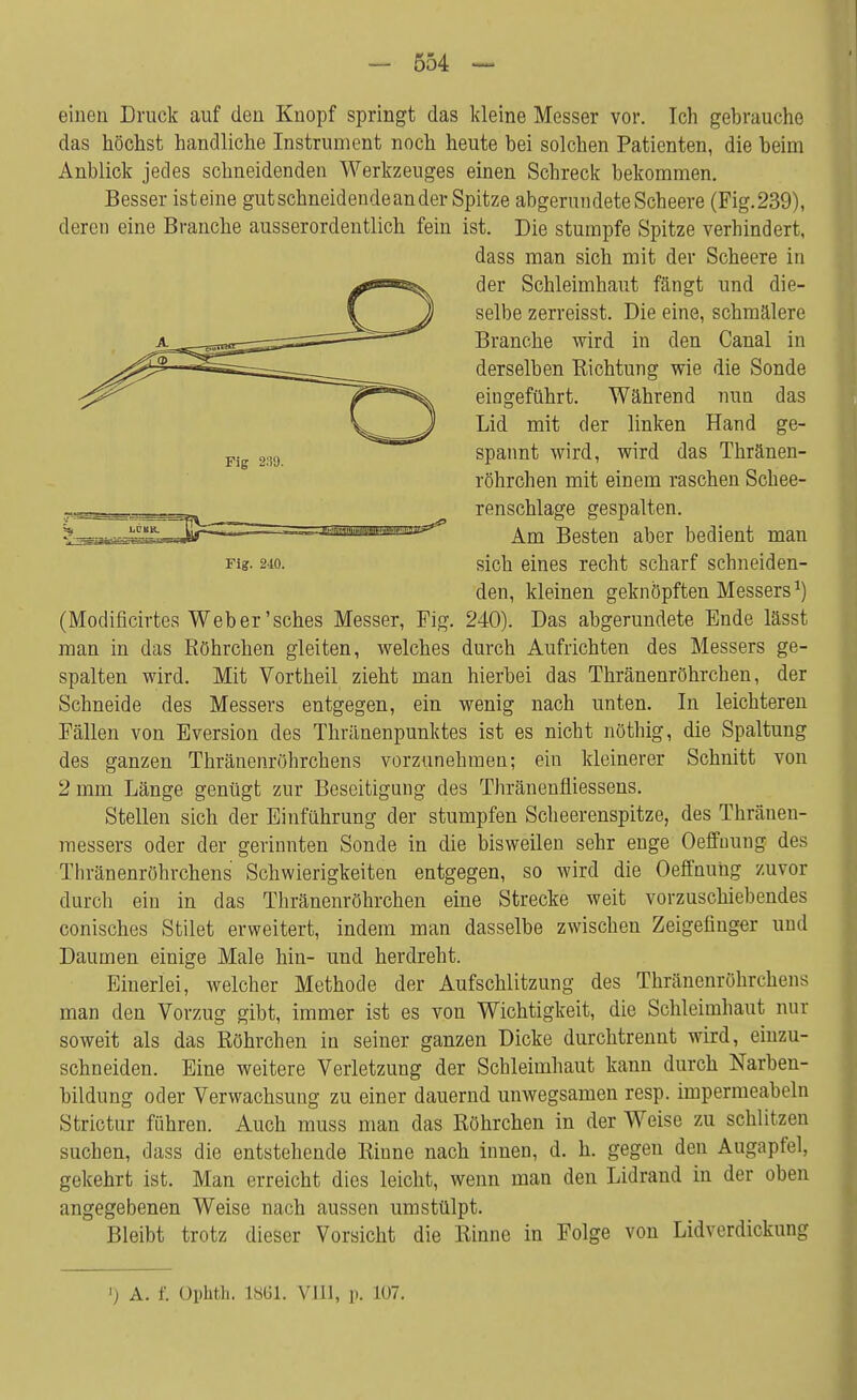 einen Druck auf den Knopf springt das kleine Messer vor. Ich gebrauche das höchst handliche Instrument noch heute hei solchen Patienten, die heim Anblick jedes schneidenden Werkzeuges einen Schreck bekommen. Besser isteine gut schneidende an der Spitze abgerundete Scheere (Fig.239), deren eine Branche ausserordentlich fein ist. Die stumpfe Spitze verhindert, (Modificirtes Weber'sches Messer, Fig. 240). Das abgerundete Ende lässt man in das Röhrchen gleiten, welches durch Aufrichten des Messers ge- spalten wird. Mit Vortheil zieht man hierbei das Thränenröhrchen, der Schneide des Messers entgegen, ein wenig nach unten. In leichteren Fällen von Eversion des Thränenpunktes ist es nicht nöthig, die Spaltung des ganzen Thränenröhrchens vorzunehmen; ein kleinerer Schnitt von 2 mm Länge genügt zur Beseitigung des Thränenfliessens. Stellen sich der Einführung der stumpfen Scheerenspitze, des Thränen- messers oder der gerinnten Sonde in die bisweilen sehr enge Oeffuung des Thränenröhrchens Schwierigkeiten entgegen, so wird die Oeffnung zuvor durch ein in das Thränenröhrchen eine Strecke weit vorzuschiebendes conisches Stilet erweitert, indem man dasselbe zwischen Zeigefinger und Daumen einige Male hin- und herdreht. Einerlei, welcher Methode der Aufschlitzung des Thränenröhrchens man den Vorzug gibt, immer ist es von Wichtigkeit, die Schleimhaut nur soweit als das Röhrchen in seiner ganzen Dicke durchtrennt wird, einzu- schneiden. Eine weitere Verletzung der Schleimhaut kann durch Narben- bildung oder Verwachsung zu einer dauernd unwegsamen resp. impermeabeln Strictur führen. Auch muss man das Röhrchen in der Weise zu schlitzen suchen, dass die entstehende Rinne nach innen, d. h. gegen den Augapfel, gekehTt ist. Man erreicht dies leicht, wenn man den Lidrand in der oben angegebenen Weise nach aussen umstülpt. Bleibt trotz dieser Vorsicht die Rinne in Folge von Lidverdickung Fig 289. dass man sich mit der Scheere in der Schleimhaut fängt und die- selbe zerreisst. Die eine, schmälere Branche wird in den Canal in derselben Richtung wie die Sonde eingeführt. Während nun das Lid mit der linken Hand ge- spannt wird, wird das Thränen- röhrchen mit einem raschen Schee- renschlage gespalten. Fig. 210. Am Besten aber bedient man sich eines recht scharf schneiden- den, kleinen geknöpften Messers1) ') A. f. Ophth. L861. VIII, p. 107.