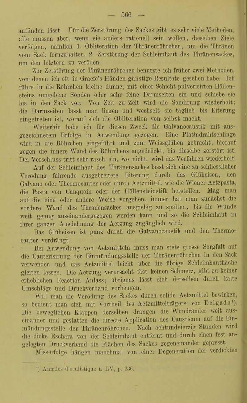 auffinden lässt. Für die Zerstörung des Sackes gibt es sehr viele Methoden, alle müssen aber, wenn sie anders rationell sein wollen, dieselben Ziele verfolgen, nämlich 1. Obliteration der Thränenröhrchen, um die Thränen vom Sack fernzuhalten, 2. Zerstörung der Schleimhaut des Thränensackes, um den letztern zu veröden. Zur Zerstörung der Thränenröhrchen benutzte ich früher zwei Methoden, von denen ich oft in Graefe's Händen günstige Resultate gesehen habe. Ich führe in- die Röhrchen kleine dünne, mit einer Schicht pulverisirten Höllen- steins umgebene Sonden oder sehr feine Darmseiten ein und schiebe sie bis in den Sack vor. Von Zeit zu Zeit wird die Sondirung wiederholt; die Darmseiten lässt man liegen und wechselt sie täglich bis Eiterung eingetreten ist, worauf sich die Obliteration von selbst macht. Weiterhin habe ich für diesen Zweck die Galvanocaustik mit aus- gezeichnetem Erfolge in Anwendung gezogen. Eine Platindrahtschlinge wird in die Röhrchen eingeführt und zum Weissglühen gebracht, hierauf gegen die innere Wand des Röhrchens angedrückt, bis dieselbe zerstört ist. Der Verschluss tritt sehr rasch ein, wo nicht, wird das Verfahren wiederholt. Auf der Schleimhaut des Thränensackes lässt sich eine zu schliesslicher Verödung führende ausgebreitete Eiterung durch das Glüheisen, den Galvano oder Thermocauter oder durch Aetzmittel, wie die Wiener Aetzpasta, die Pasta von Canquoin oder der Höllensteinstift herstellen. Mag man auf die eine oder andere Weise vorgehen, immer hat man zunächst die vordere Wand des Thränensackes ausgiebig zu spalten, bis die Wunde weit genug auseinandergezogen werden kann und so die Schleimhaut in ihrer ganzen Ausdehnung der Aetzung zugänglich wird. Das Glüheisen ist ganz durch die Galvanocaustik und den Thermo- cauter verdrängt. Bei Anwendung von Aetzmitteln muss man stets grosse Sorgfalt auf die Cauterisirung der Einmündungssteile der Thränenröhrchen in den Sack verwenden und das Aetzmittel leicht über die übrige Schleimhautfläche gleiten lassen. Die Aetzung verursacht fast keinen Schmerz, gibt zu keiner erheblichen Reaction Anlass; übrigens lässt sich derselben durch kalte Umschläge und Druckverband vorbeugen. Will man die Verödung des Sackes durch solide Aetzmittel bewirken, so bedient man sich mit Vortheil des Aetzmittelträgers von Delgado1). Die beweglichen Klappen derselben drängen die Wundränder weit aus- einander und gestatten die directe Application des Causticum auf die Ein- mündungsstelle der Thränenröhrchen. Nach achtundvierzig Stunden wird die dicke Eschara von der Schleimhaut entfernt und durch einen fest an- gelegten Druckverband die Flächen des Sackes gegeneinander gepresst. Misserfolge hängen manchmal von einer Degeneration der verdickten ') Annalos d'oculisticrue t. LV, i>. 2:JG.