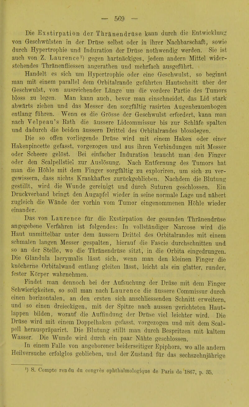 — 5ß9 ~ Die Exstirpation der Tkränendrüse kann durch die Entwicklung von Geschwülsten in der Drüse seihst oder in ihrer Nachbarschaft, sowie durch Hypertrophie und Induration der Drüse nothwendig werden. Sie ist auch von Z. Laurence1) gegen hartnäckiges, jedem andern Mittel wider- stehendes Thränenfliessen ängerathen und mehrfach ausgeführt. Haudelt es sich um Hypertrophie oder eine Geschwulst, so beginnt man mit einem parallel dem Orbitalrande geführten Hautschnitt über der Geschwulst, von ausreichender Länge um die vordere Partie des Tumors bloss zu legen. Man kann auch, bevor man einschneidet, das Lid stark abwärts ziehen und das Messer den sorgfältig rasirten Augenbrauenbogen entlang führen. Wenn es die Grösse der Geschwulst erfordert, kann man nach Velpe au's Eath die äussere Lidcommissur bis zur Schläfe spalten und dadurch die beiden äussern Drittel des Orbitalrandes blosslegen. Die so offen vorliegende Drüse wird mit einem Haken oder einer Hakenpincette gefasst, vorgezogen und aus ihren Verbindungen mit Messer oder Soheere gelöst. Bei einfacher Induration braucht man den Finger oder den Scalpellstiel zur Auslösung. Nach Entfernung des Tumors hat man die Höhle mit dem Finger sorgfältig zu exploriren, um sich zu ver- gewissern, dass nichts Krankhaftes zurückgeblieben. Nachdem die Blutung gestillt, wird die Wunde gereinigt und durch Suturen geschlossen. Eiu Druckverband bringt den Augapfel wieder in seine normale Lage und nähert zugleich die Wände der vorhin vom Tumor eingenommenen Höhle wieder einander. Das von Laurence für die Exstirpation der gesunden Thränendrüse angegebene Verfahren ist folgendes: In vollständiger Narcose wird die Haut unmittelbar unter dem äussern Drittel des Orbitalrandes mit einem schmalen langen Messer gespalten, hierauf die Fascie durchschnitten und so an der Stelle, wo die Thränendrüse sitzt, in die Orbita eingedrungen. Die Glandula lacrymalis lässt sich, wenn man den kleinen Finger die knöcherne Orbitalwand entlang gleiten lässt, leicht als ein glatter, runder, fester Körper wahrnehmen. Findet man dennoch bei der Aufsuchung der Drüse mit dem Finger Schwierigkeiten, so soll man nach Laurence die äussere Commissur durch einen horizontalen, an den ersten sich anschliessenden Schnitt erweitern, und so einen dreieckigen, mit der Spitze nach aussen gerichteten Haut- lappen bilden, worauf die Auffindung der Drüse viel leichter wird. Die Drüse wird mit einem Doppelhaken gefasst, vorgezogen und mit demSoal- pell herauspräparirt. Die Blutung stillt man durch Bespritzen mit kaltem Wasser. Die Wunde wird durch ein paar Nähte geschlossen. In einem Falle von angeborener beiderseitiger Epiphora, wo alle andern Heilversuche erfolglos geblieben, und der Zustand für das sechszehnjährige ') 8. Comptc rendu du congics ophth&lÄtologique de Paris de 1867, p. 35.