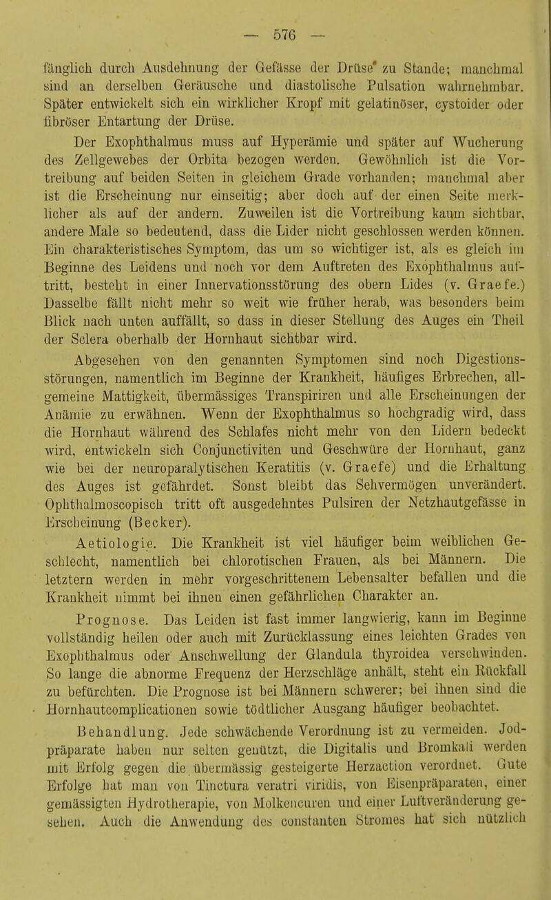 fänglich durcli Ausdehnung der Gefässe der Drüse' zu Stande; manchmal sind au derselben Geräusche und diastolische Pulsation wahrnehmbar. Später entwickelt sich ein wirklicher Kropf mit gelatinöser, cystoider oder fibröser Entartung der Drüse. Der Exophthalmus muss auf Hyperämie und später auf Wuchern Il- des Zellgewebes der Orbita bezogen werden. Gewöhnlich ist die Vor- treibung auf beiden Seiten in gleichem Grade vorhanden; manchmal aber ist die Erscheinung nur einseitig; aber doch auf der einen Seite merk- licher als auf der andern. Zuweilen ist die Vortreibung kaum sichtbar, andere Male so bedeutend, dass die Lider nicht geschlossen werden können. Ein charakteristisches Symptom, das um so wichtiger ist, als es gleich im Beginne des Leidens und noch vor dem Auftreten des Exophthalmus auf- tritt, besteht in einer Innervationsstörung des obern Lides (v. Graefe.) Dasselbe fällt nicht mehr so weit wie früher herab, was besonders beim Blick nach unten auffällt, so dass in dieser Stellung des Auges ein Theil der Sclera oberhalb der Hornhaut sichtbar wird. Abgesehen von den genannten Symptomen sind noch Digestions- störungen, namentlich im Beginne der Krankheit, häufiges Erbrechen, all- gemeine Mattigkeit, übermässiges Transpiriren und alle Erscheinungen der Anämie zu erwähnen. Wenn der Exophthalmus so hochgradig wird, dass die Hornhaut während des Schlafes nicht mehr von den Lidern bedeckt wird, entwickeln sich Conjunctiviten und Geschwüre der Hornhaut, ganz wie bei der neuroparalytischen Keratitis (v. Graefe) und die Erhaltung des Auges ist gefährdet. Sonst bleibt das Sehvermögen unverändert. Ophthalmoscopisch tritt oft ausgedehntes Pulsiren der Netzhautgefässe in Erscheinung (Becker). Aetiologie. Die Krankheit ist viel häufiger beim weiblichen Ge- schlecht, namentlich bei chlorotischen Frauen, als bei Männern. Die letztern werden in mehr vorgeschrittenem Lebensalter befallen und die Krankheit nimmt bei ihnen einen gefährlichen Charakter an. Prognose. Das Leiden ist fast immer langwierig, kann im Beginne vollständig heilen oder auch mit Zurücklassung eines leichten Grades von Exophthalmus oder' Anschwellung der Glandula thyroidea verschwinden. So lange die abnorme Frequenz der Herzschläge anhält, steht ein Bückfall zu befürchten. Die Prognose ist bei Männern schwerer; bei ihnen sind die Hornhautcomplicationen sowie tödtlicher Ausgang häufiger beobachtet. Behandlung. Jede schwächende Verordnung ist zu vermeiden. Jod- präparate haben nur selten genützt, die Digitalis und Bromkai 1 werden mit Erfolg gegen die übermässig gesteigerte Herzaction verordnet. Gute Erfolge hat man von Tinctura veratri viridis, von Eisenpräparaten, einer gemässigten Hydrotherapie, von Molkencuren und einer Luftveränderung ge- sehen. Auch die Anwendung des constauten Stromes hat sich nützlich