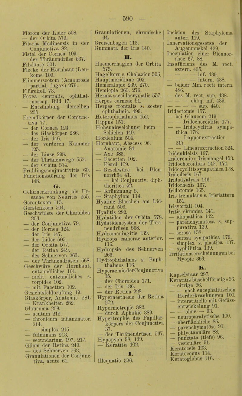 Fibrom der Lider 508. — der Orbita 579. Filaria Medinensis in der Conjunctiva 82. Fistel der Cornea 109. — der Tkränendrüse 567. Filzläuse 501. Flecke der Hornhaut (Leu- kome 109. Flimmerscotom (Amaurosis partial. fugax) 276. Flügelfell 73. Fovea centralis, ophthal- raoscop. Bild 17. — Entzündung derselben 235. Fremdkörper der Conjunc- tiva 77. — der Cornea 124. — des Glaskörper 286. — der Iris 146. — der vorderen Kammer 125. — der Linse 298. — der Thränenwege 552. — der Orbita 574. Frühlingsconjunctivitis 60. Functionsstörung der Iris 148. Cr. Gehirnerkrankung als Ur- sache von Neuritis 255. Gerontoxon 113. Gerstenkorn 504. Geschwülste der Choroidea 203. — der Conjunctiva 79. — der Cornea 124. — der Iris 147. — der Lider 505. — der Orbita 577. — der Retina 249. — des Sehnerven 263. — der Thränendrüsen 568. Geschwüre der Hornhaut, entzündliches 101. — nicht entzündliches s. torpides 102. — mit Facetten 102. Gesichtsfeldprüfung 19. Glaskörper, Anatomie 281. — Krankheiten 282. Glaucoma 208. — acutum 212. — chronicum inflammator. 214. simplex 215. — fulminans 213. — secundarium 197. 217. Gliom der Retina 249. — des Sehnerven '263. Granulationen der Conjunc- tiva, acute 61. Granulationen, chronische 64. Greisenbogen 113. Gummata der Iris 140. II. Haemorrhagien der Orbita 575. Hagelkorn s. Chalazion 505. Hauptmeridiane 405. Hemeralopie 239. 270. Hemiopie 260. 276. Hernia sacci lacrymalis 557. Herpes corneae 91. Herpes frontalis s. zoster Ophthalmie. 499. Heterophthalmus 152. Hippus 151. Höhenabweichung beim Schielen 440. Hordeolum 504. Hornhaut, Abscess 96. — Anatomie 84. — Axe 385. — Facetten 102. — Fistel 109. — Geschwüre bei Blen- norrhoe 41. bei Conjunctiv. diph- theritica 52. — Krümmung 5. — Staphylom 114. Hyaline Bläschen am Lid- rand 506. Hyalitis 282. Hydatiden der Orbita 578. Hydatidencysten der Thrä- nendrüsen 568. Hydromeningitis 139. Hydrops camerae anterior. 116. Hydropsie des Sehnerven 263. Hydrophthalmos s. Buph- thalmos 116. Hyperaemie derConj unetiva 35. — der Choroidea 171. — der Iris 136. — der Retina 228. Hyperaesthesie der Retina 272. Hypermetropie 382. — durch Aphakie 389. Hypertrophie des Papillar- körpers der Conjunctiva 37. — der Thränendrüsen 567. Hypopyon 98. 139. — Keratitis 102. I. Illequatio 526. Incision des Staphyloma anter. 119. Innervationsgesetze der Augenmuskel 429. Inoculation einer Blennor- rhoe 67. 88. Insufficienz des M. rect. extern. 435. inf. 439. intern. 438. — beider Mm. recti intern. 486. —- des M. rect. sup. 438. obliq. inf. 439. sup. 440. Iridectomie 157. — bei Glaucom 219. Iridochoroiditis 177. Iridocyclitis sympa- thica 178. Lappenextraction 317. Linearextraction 324. Iridenkleisis 167. Irideremie s. Irismangel 153. Iridochoroiditis 142. 174._ Lidocyclitis sympathica 178. Iridodesis 167. Iridodyalysis 146. Iridorhexis 167. Iridotomie 165. Iris tremulans s. Irisflattern 151. Irisvorfall 104. Iritis chronica 141. — idiopathica 142. — parenehymatosa s. sup- purativa 139. — serosa 138. — serosa sympathica 179._ — simplex s. plastica 137. — syphilitica 139. Irritationserscheinuugen bei Myopie 393. K. Kapselstaar 297. Keratitis büschelförmige 56. — eitrige 96. nach encephalitischen Herderkrankungen 100. — interstitielle mit Gefäss- entwickelung 91. ohne — 93. — neuroparalytische 100. — oberflächliche 85. — parenchymatöse 91. — phlyetänuläre 88. — punctata (tiefe) 96. — vesiculäre 91. Keratocele 103. Keratoconus 114. Keratoglobus 116.