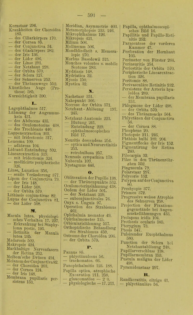 Kernstaar 294. Krankheiten der Choroideä 183. — des Ciliarkörpers 170. — der Cornea 85. — der Conjunctiva 34. — des Glaskörpers 282. — der Iris 136. — der Lider 496. — der Linse 291. — der Netzhaut 228. — der Orbita 570. — der Sclera 127. — der Sehnerven 252. — der Thränenwege 552. Künstliches Auge (Pro- these) 585. Kurzsichtigkeit 390. Ii. Lagophthaknos 517. Lähmung der Augenmus- keln 431. — des Abducens 435. — des Oculomotorius 438. — des Trochlearis 440. Lappenextraction 303. — mit Iridectomie 317. Leucoma 109. — adhärens 104. Lidrand-Entzündung 502. Linearextraction 319. — mit Iridectomie 324. — modificirte peripherische 326. Linse, Luxation 356. — senile Veränderung 377. Lipom der Conjunctiva 79. — der Iris 148. — der Lider 508. — der Orbita 579. Lithiasis conjunctivae 82. Lupus der Conjunctiva 81 — der Lider 508. M. Macula lutea, physiologi- sches Verhalten' 17. 227. — Erkrankung bei Staphy- loma postic. 195. — Retinitis der Manula lutea 235. Madarosis 502. Makropsie 424. Maikhaltige Nervenfasern der Retina 252. Meibom'sche Drüsen 494. Melanom der Conjunctiva82 — der Choroideä 203. — der Cornea 124. — der Iris 148. Membrana pupillaris per- sistens 153. — 591 — Meridian, Asymmetrie 403. Metamorphopsie 233. -2iQ. Mikrophthalmus 126. Mikropsie 421. Milium 506. Molluscum 506. Mondblindheit s. Hemera- lopie 270. Morbus Basedowii 575. Mouches volontes s. mobile Scotome 283. Mydriasis 148. Mydriatica 32. Myosis 150. Myotica 32. IV. Nachstaar 351. Nahepunkt 366. Necrose der Orbita 571. Netzhaut - Ablösung 197. 245. Netzhaut-Anatomie 223. — Blutung 241. — Entzündung 229. — ophthalmoscopisches Büd 17. Neuritis descendens 254. — optica und Neuroretinitis 253. — retrobulbosa 257. Neurosis sympathica 179. Nubecula 109. Nystagmus 446. O. Obliteration der Pupille 138. — der Thränenpunkte 552. Oculomotoriuslähmung 438. Oedem der Lider 501. — der Netzhaut 229. — subconjunctivales 76. Onyx s. Unguis 97. Operation des Strabismus 462. Ophthalmia neonater 49. Ophthalmometer 115. Orbicularislähmung 517. Orthopädische Behandlung •les Strabismus 459. Osteome der Choroideä 206. — der Orbita 579. I*. Pannus 85. — phlyctänulosus 66. — trachomatos. 66. Panophthalmitis 123. 188. Papilla optica, atrophische Excavation 211. 258. — glaucomatöse — 2 0. — physiologische —17.211. Papilla, ophthalmoscopi- sches Bild 16. Papillitis und Papillo-Reti- nitis 252. Pai'acentese der vorderen Kammer 47. Perforation der Hornhaut 103. Perimeter von Förster 261. Perineuritis 254. Periostitis der Orbita 570. Peripherische Linearextrac- tion 326. Peritomie 88. Periyasculäre Retinitis 232. Persistenz der Arteria hya- loidea 289. — der Membrana pupillaris 153. Phlegmone der Lider 498. — der Orbita 570. — des Thränensacks 564. Phlyctänen der Conjunctiva 56. — der Cornea 88. Phosphene 20. Photopsie 211. 246. Phthisis bulbi 189. 204. Pigmentflecke der Iris 152. Pigmentirung der Retina 240. Pilocarpin 32. Pilze in den Thränenröhr- chen 552. Pinguecula 79. Polarstaar 297. Polycorie 152. Polypen auf der Conjunctiva 80. Presbyopie 377. Prismen 372. Progressive weisse Atrophie des Sehnerven 258. Projection der Fixations- gegenstände bei Augen- muskellähmungen 433. Prolapsus iridis 104. Prothesis ocularis 585. Pterygium 73. Ptosis 547. Pulsirender Exophthalmus 580. Punction der Sclera bei Netzhautablösuug 248. Pupillarverschluss 138. Pupillarmembran 153. Pustula maligna der Lider 498. Pyramidenstaar 297. lt. Randkeratitis, eitrige 41. — phlyetänuläre 56.