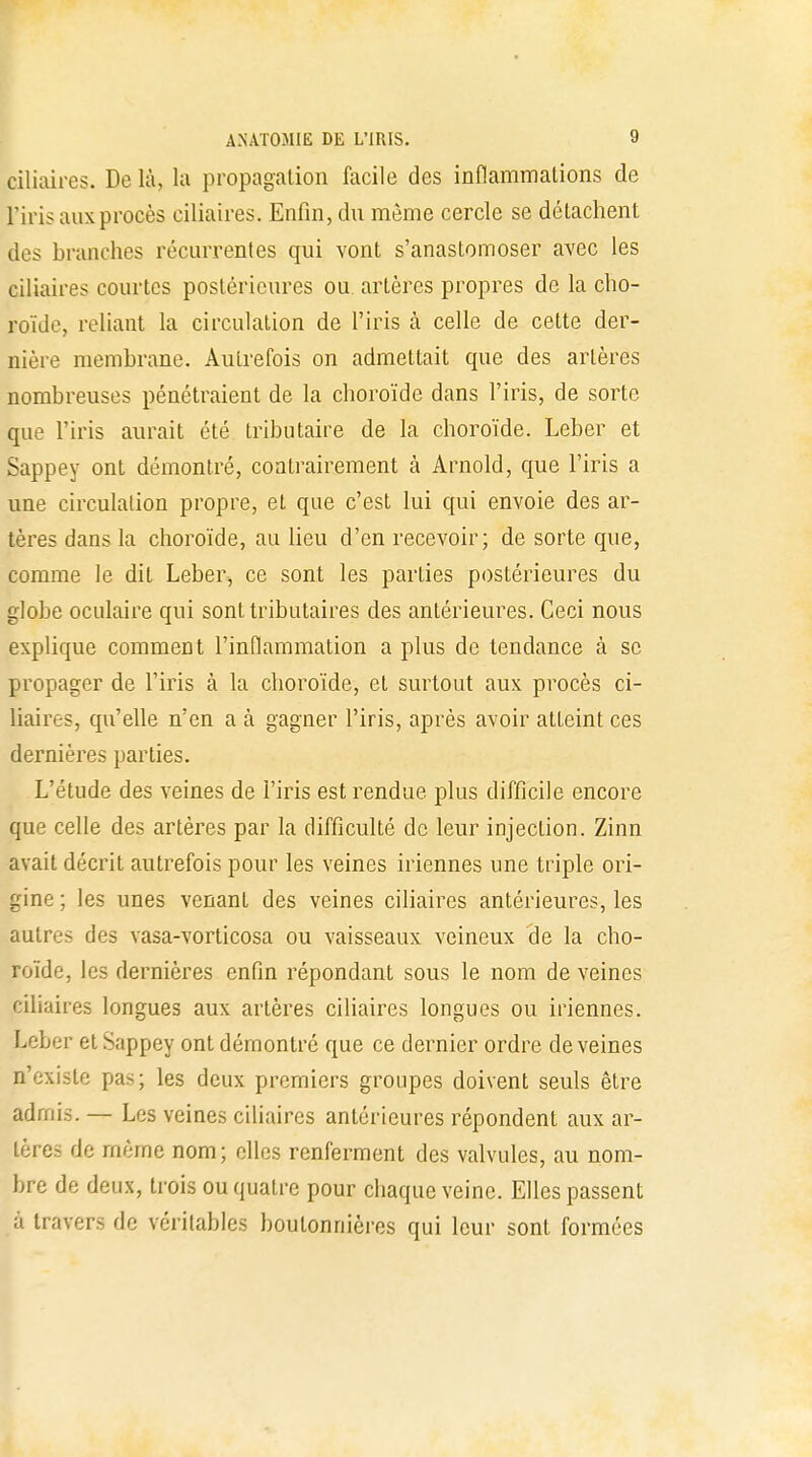 Biliaires. De là, la propagation facile des inflammations de l'iris aux procès ciliaires. Enfin, du même cercle se détachent tles branches récurrentes qui vont s'anastomoser avec les ciliaires courtes postérieures ou artères propres de la cho- roïde, reliant la circulation de l'iris à celle de cette der- nière membrane. Autrefois on admettait que des artères nombreuses pénétraient de la choroïde dans l'iris, de sorte que l'iris aurait été tributaire de la choroïde. Leber et Sappey ont démontré, contrairement à Arnold, que l'iris a une circulation propre, et que c'est lui qui envoie des ar- tères dans la choroïde, au lieu d'en recevoir; de sorte que, comme le dit Leber, ce sont les parties postérieures du globe oculaire qui sont tributaires des antérieures. Ceci nous explique comment l'inflammation a plus de tendance à se propager de l'iris à la choroïde, et surtout aux procès ci- liaires, qu'elle n'en a à gagner l'iris, après avoir atteint ces dernières parties. L'étude des veines de l'iris est rendue plus difficile encore que celle des artères par la difficulté de leur injection. Zinn avait décrit autrefois pour les veines iriennes une triple ori- gine ; les unes venant des veines ciliaires antérieures, les autres des vasa-vorticosa ou vaisseaux veineux de la cho- roïde, les dernières enfin répondant sous le nom de veines ciliaires longues aux artères ciliaires longues ou iriennes. Leber et Sappey ont démontré que ce dernier ordre déveines n'existe pas; les deux premiers groupes doivent seuls être admis. — Les veines ciliaires antérieures répondent aux ar- tères de même nom; elles renferment des valvules, au nom- bre de deux, trois ou quatre pour chaque veine. Elles passent à travers de véritables boutonnières qui leur sont formées