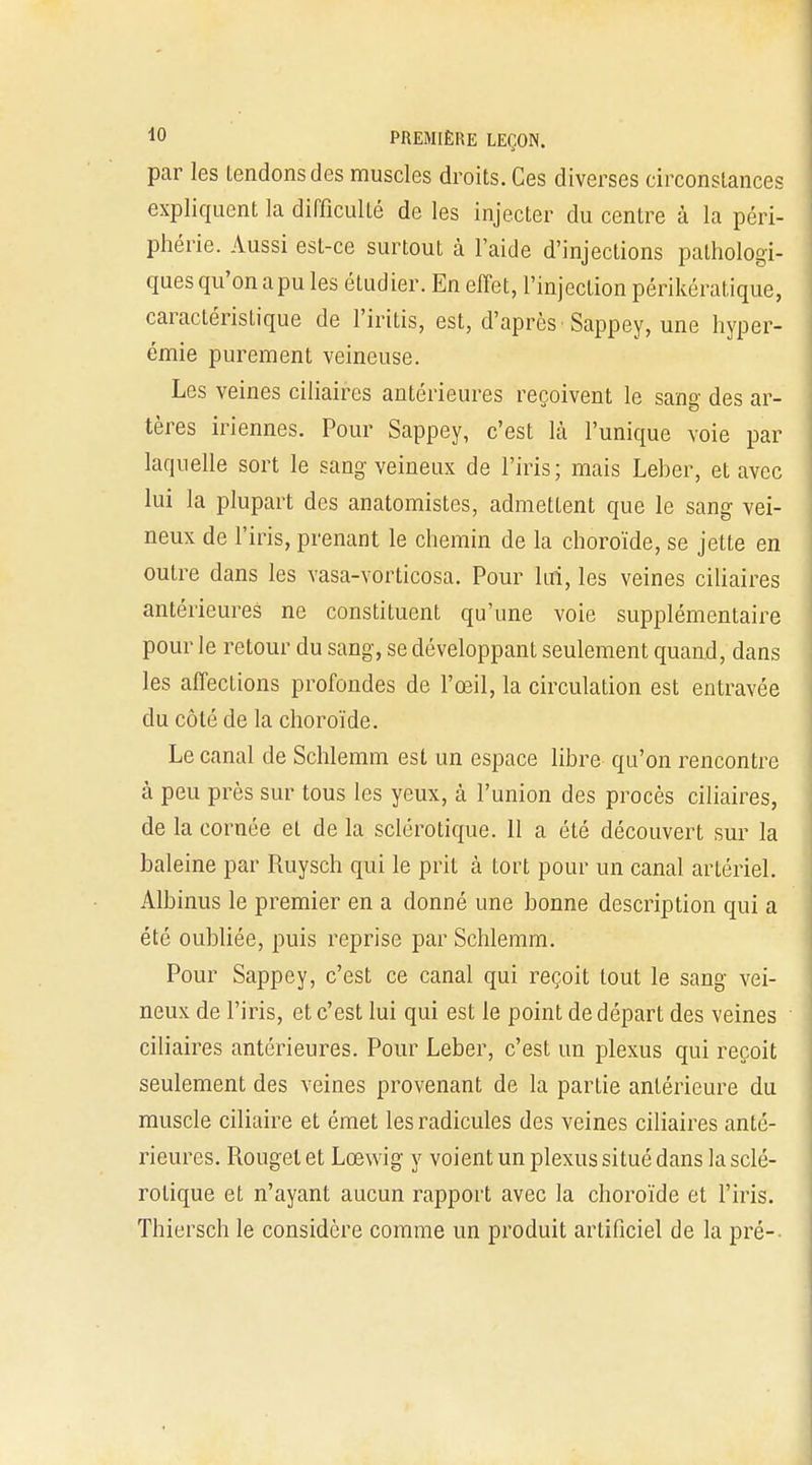 par les tendons des muscles droits. Ces diverses circonstances expliquent la difficulté de les injecter du centre à la péri- phérie. Aussi est-ce surtout à l'aide d'injections pathologi- ques qu'on apu les étudier. En effet, l'injection périkératique, caractéristique de l'iritis, est, d'après Sappey, une hyper- émie purement veineuse. Les veines ciliaires antérieures reçoivent le sang des ar- tères iriennes. Pour Sappey, c'est là l'unique voie par laquelle sort le sang veineux de l'iris; mais Leher, et avec lui la plupart des anatomistes, admettent que le sang vei- neux de l'iris, prenant le chemin de la choroïde, se jette en outre dans les vasa-vorticosa. Pour lui, les veines ciliaires antérieures ne constituent qu'une voie supplémentaire pour le retour du sang, se développant seulement quand, dans les affections profondes de l'œil, la circulation est entravée du côté de la choroïde. Le canal de Schlemm est un espace libre qu'on rencontre à peu près sur tous les yeux, à l'union des procès ciliaires, de la cornée et de la sclérotique. 11 a été découvert sur la baleine par Ruysch qui le prit à tort pour un canal artériel. Albinus le premier en a donné une bonne description qui a été oubliée, puis reprise par Schlemm. Pour Sappey, c'est ce canal qui reçoit tout le sang vei- neux de l'iris, et c'est lui qui est le point de départ des veines ciliaires antérieures. Pour Leber, c'est un plexus qui reçoit seulement des veines provenant de la partie antérieure du muscle ciliaire et émet les radicules des veines ciliaires anté- rieures. Rouget et Lœwig y voient un plexus situé dans la sclé- rotique et n'ayant aucun rapport avec la choroïde et l'iris. Thiersch le considère comme un produit artificiel de la pré--