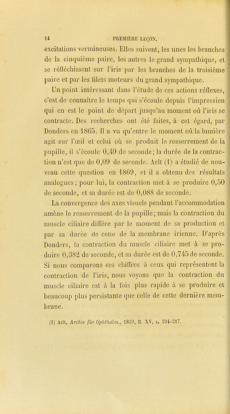 excitations vermineuses. Elles suivent, les unes les branches de la cinquième paire, les autres le grand sympathique, et se réfléchissent sur l'iris par les branches de la troisième paire et par les filets moteurs du grand sympathique. Un point intéressant dans l'étude de ces actions réflexes, c'est de connaître le temps qui s'écoule depuis l'impression qui en est le point de départ jusqu'au moment où l'iris se contracte. Des recherches ont été faites, à cet égard, par Donders en 1865. Il a vu qu'entre le moment où la lumière agit sur l'œil et celui où se produit le resserrement de la pupille, il s'écoule 0,49 de seconde; la durée de la contrac- tion n'est que de 0,09 de seconde. Arlt (1) a étudié de nou- veau cette question en 4869, et il a obtenu des résultats analogues ; pour lui, la contraction met à se produire 0,50 de seconde, et sa durée est de 0,088 de seconde. La convergence des axes visuels pendant l'accommodation amène le resserrement de la pupille; mais la contraction du muscle ciliaire diffère par le moment de sa production et par sa durée de celle de la membrane irienne. D'après Donders, la contraction du muscle ciliaire met à se pro- duire 0,382 de seconde, et sa durée est de 0,745 de seconde. Si nous comparons ces chiffres à ceux qui représentent la contraction de l'iris, nous voyons que la contraction du muscle ciliaire est à la fois plus rapide à se produire et beaucoup plus persistante que celle de cette dernière mem- brane. (1) Arlt, Archiv fur Ophthalm., 18(59, B. XV, s. 294-317.