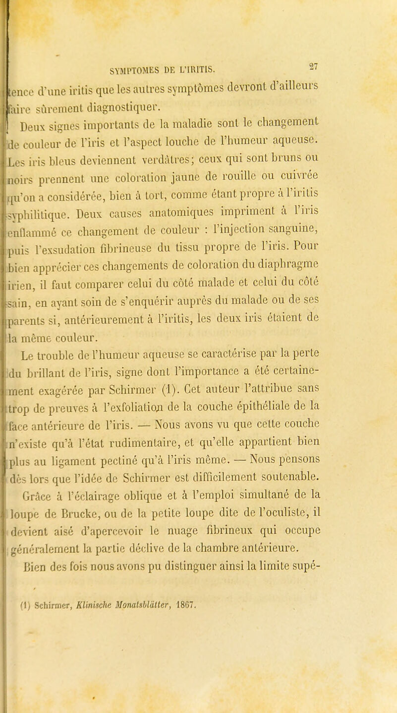 I tencc d'une iritis que les autres symptômes devront d'ailleurs 1 faire sûrement diagnostiquer. 1 Deux signes importants de la maladie sont le changement [de couleur de l'iris et l'aspect louche de l'humeur aqueuse. ■Les iris bleus deviennent verdàlres; ceux qui sont bruns ou I noirs prennent une coloration jaune de rouille ou cuivrée ■qu'on a considérée, bien à tort, comme étant propre à l'iritis Eyphilitique. Deux causes anatomiques impriment à l'iris ■ enflammé ce changement de couleur : l'injection sanguine, ■ puis l'exsudation fibrineuse du tissu propre de l'iris. Pour || bien apprécier ces changements de coloration du diaphragme lirien, il faut comparer celui du côté malade et celui du côté ■sain, en ayant soin de s'enquérir auprès du malade ou de ses ■parents si, antérieurement à l'iritis, les deux iris étaient de |jla même couleur. Le trouble de l'humeur aqueuse se caractérise par la perte ■du brillant de l'iris, signe dont l'importance a été certaine- Iment exagérée par Schirmer (1). Cet auteur l'attribue sans fttrop de preuves à l'exfoliation de la couche épithéliale de la ■ face antérieure de l'iris. — Nous avons vu que cette couche (n'existe qu'à l'état rudimentaire, et qu'elle appartient bien plus au ligament pectiné qu'à l'iris même. — Nous pensons dès lors que l'idée de Schirmer est difficilement soutenable. Grâce à l'éclairage oblique et à l'emploi simultané de la loupe de Brucke, ou de la petite loupe dite de l'oculiste, il devient aisé d'apercevoir le nuage fibrineux qui occupe : généralement la partie déclive de la chambre antérieure. Bien des fois nous avons pu distinguer ainsi la limite supé- (1) Schirmer, Klinische Monalsblàttcr, 1867. 1 •