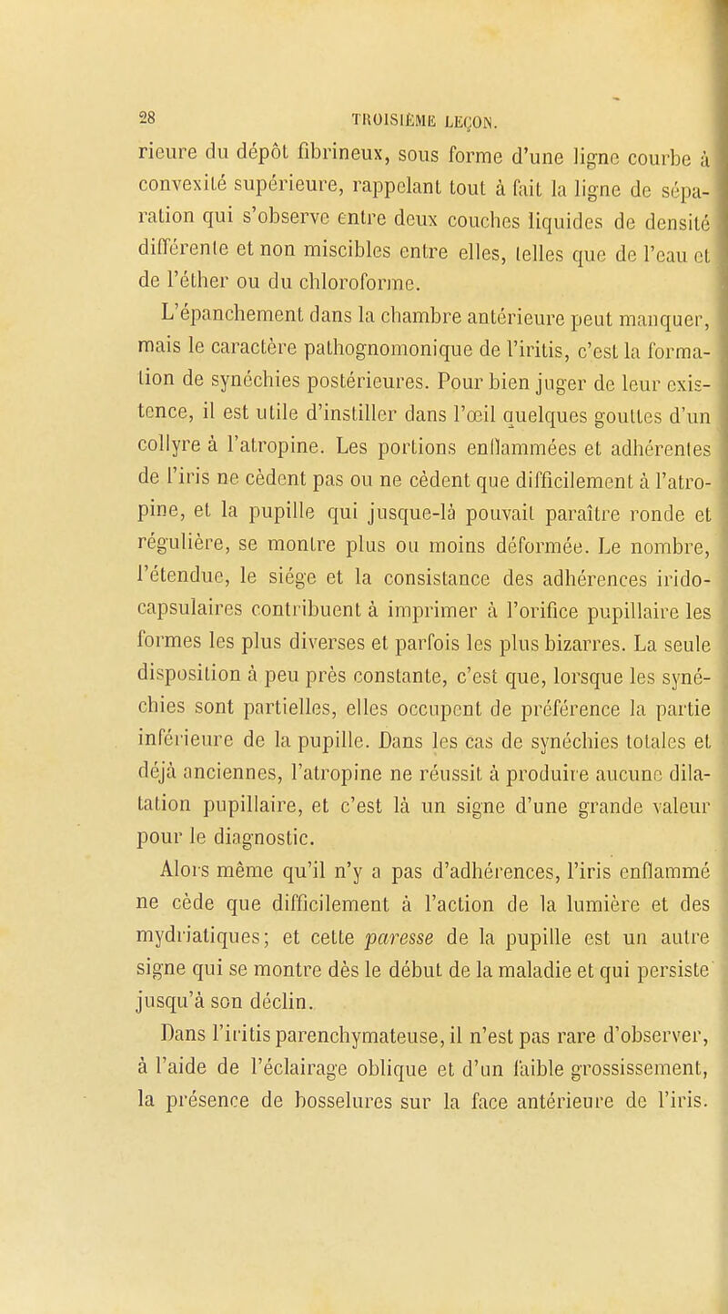 Heure du dépôt fibrineux, sous forme d'une ligne courbe à convexité supérieure, rappelant tout à fait la ligne de sépa- ration qui s'observe entre deux couches liquides de densité différente et non miscibles entre elles, telles que de l'eau et de l'éther ou du chloroforme. L'épanchement dans la chambre antérieure peut manquer, mais le caractère pathognomonique de l'iritis, c'est la forma- lion de synéchies postérieures. Pour bien juger de leur exis- tence, il est utile d'instiller dans l'œil quelques gouttes d'un collyre à l'atropine. Les portions enflammées et adhérentes de l'iris ne cèdent pas ou ne cèdent que difficilement à l'atro- pine, et la pupille qui jusque-là pouvait paraître ronde et régulière, se montre plus ou moins déformée. Le nombre, l'étendue, le siège et la consistance des adhérences irido- capsulaires contribuent à imprimer à l'orifice pupillaire les formes les plus diverses et parfois les plus bizarres. La seule disposition à peu près constante, c'est que, lorsque les syné- chies sont partielles, elles occupent de préférence la partie inférieure de la pupille. Dans les cas de synéchies totales et déjà anciennes, l'atropine ne réussit à produire aucune dila- tation pupillaire, et c'est là un signe d'une grande valeur pour le diagnostic. Alors même qu'il n'y a pas d'adhérences, l'iris enflammé ne cède que difficilement à l'action de la lumière et des mydriatiques; et cette paresse de la pupille est un autre signe qui se montre dès le début de la maladie et qui persiste jusqu'à son déclin. Dans l'iritis parenchymateuse, il n'est pas rare d'observer, à l'aide de l'éclairage oblique et d'un faible grossissement, la présence de bosselures sur la face antérieure de l'iris.