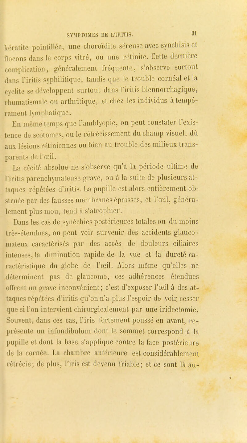 kératite pointillée, une choroïdite séreuse avec synchisis et flocons dans le corps vitré, ou une rélinite. Cette dernière complication, généralement fréquente, s'observe surtout dans l'iritis syphilitique, tandis que le trouble cornéal et la cyclite se développent surtout clans l'iritis blennorrhagique, rhumatismale ou arthritique, et chez les individus à tempé- rament lymphatique. En même temps que Pamblyopie, on peut constater l'exis- tence de scotomes, ou le rétrécissement du champ visuel, dû aux. lésions rétiniennes ou bien au trouble des milieux trans- parents de l'œil. La cécité absolue ne s'observe qu'à la période ultime de l'iritis parenchymateuse grave, ou à la suite de plusieurs at- taques répétées d'iritis. La pupille est alors entièrement ob- struée par des fausses membranes épaisses, et l'œil, généra- lement plus mou, tend à s'atrophier. Dans les cas de synéchies postérieures totales ou du moins très-étendues, on peut voir survenir des accidents glauco- mateux caractérisés par des accès de douleurs ciliaires intenses, la diminution rapide de la vue et la dureté ca- ractéristique du globe de l'œil. Alors même qu'elles ne déterminent pas de glaucome, ces adhérences étendues offrent un grave inconvénient; c'est d'exposer l'œil à des at- taques répétées d'iritis qu'on n'a plus l'espoir de voir cesser que si l'on intervient chirurgicalement par une iridectomie. Souvent, dans ces cas, l'iris fortement poussé en avant, re- présente un infundibulum dont le sommet correspond à la pupille et dont la base s'applique contre la face postérieure de la cornée. La chambre antérieure est considérablement rélrécie; de plus, l'iris est devenu friable; et ce sont là au-