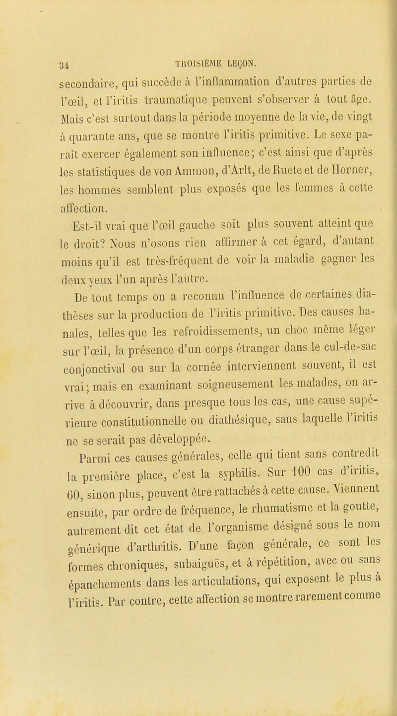 secondaire, qui succède à l'inflammation d'aulres parties de l'œil, et l'iritis Iraumatique peuvent s'observer à tout âge. Mais c'est surtout dans la période moyenne de la vie, de vingt à quarante ans, que se montre l'iritis primitive. Le sexe pa- raît exercer également son influence; c'est ainsi que d'après tes statistiques de von Ammon, d'Arlt, de Ruete et de Ilorner, les hommes semblent plus exposés que les femmes à cette affection. Est-il vrai que l'œil gauche soit plus souvent atteint que le droit? Nous n'osons rien affirmer à cet égard, d'autant moins qu'il est très-fréquent de voir la maladie gagner les deux yeux l'un après l'autre. De tout temps on a reconnu l'influence de certaines dia- thèses sur la production de l'iritis primitive. Des causes ba- nales, telles que les refroidissements, un choc même léger sur l'œil, la présence d'un corps étranger clans le cul-de-sac conjonctival ou sur la cornée interviennent souvent, il est vrai; mais en examinant soigneusement les malades, on ar- rive à découvrir, dans presque tous les cas, une cause supé- ieure constitutionnelle ou diathésique, sans laquelle l'iritis ne se serait pas développée. Parmi ces causes générales, celle qui tient sans contredit la première place, c'est la syphilis. Sur 400 cas d'iritis, (30, sinon plus, peuvent être rattachés à cette cause. Viennent ensuite, par ordre de fréquence, le rhumatisme et la goutte, autrement dit cet état de l'organisme désigné sous le nom générique d'arthrilis. D'une façon générale, ce sont les formes chroniques, subaiguës, et à répétition, avec ou sans épanchements dans les articulations, qui exposent le plus à l'iritis. Par contre, cette affection se montre rarement comme r