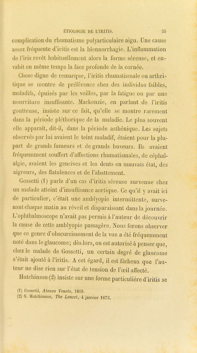 complication du rhumatisme polyarticulaire aigu. Une cause assez fréquente d'iritis est la blennorrhagie. L'inflammation de l'iris revêt habituellement alors la forme séreuse, et en- vahit en même temps la face profonde de la cornée. Chose digne de remarque, l'iritis rhumatismale ou arthri- tique se montre de préférence chez des individus faibles, maladifs, épuisés par les veilles, par la fatigue ou par une nourriture insuffisante. Mackenzie, en parlant de l'iritis goutteuse, insiste sur ce fait, qu'elle se montre rarement dans la période pléthorique de la maladie. Le plus souvent elle apparaît, dit-il, dans la période aslhénique. Les sujets observés par lui avaient le teint maladif, étaient pour la plu- part de grands fumeurs et de grands buveurs. Ils avaient fréquemment souffert d'affections rhumatismales, de céphal- algie, avaient les gencives et les dents en mauvais état, des aigreurs, des flatulences et de l'abattement. Gossetti (1) parle d'un cas d'iritis séreuse survenue chez un malade atteint d'insuffisance aortique. Ce qu'il y avait ici de particulier, c'était une amblyopie intermittente, surve- nant chaque matin au réveil et disparaissant dans la journée. L'ophthalmoscope n'avait pas permis à l'auteur de découvrir la cause de cette amblyopie passagère. Nous ferons observer que ce genre d'obscurcissement de la vue a été fréquemment noté dans le glaucome; dès lors, on est autorisé à penser que, chez le malade de Gossetti, un certain degré de glaucome s'était ajouté à l'iritis. A cet égard, il est fâcheux que l'au- teur ne dise rien sur l'état de tension de l'œil affecté. IIutchinson(2) insiste sur une forme particulière d'iritis se (1) Gossetli, Ateneo Veneto, 18G9. (2) S. Hutchinson, Tiie Lancel, 4, janvier 1873.