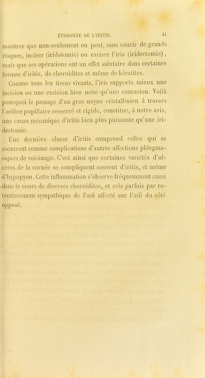 montrer que non-seulement on peut, sans courir de grands risques, inciser (iridolomie) ou exciser l'iris (irideclomie), mais que ces opérations ont un effet salutaire dans certaines formes d'irilis, de choroïdites et môme de kératites. Comme tous les tissus vivants, l'iris supporte mieux une incision ou une excision bien nette qu'une contusion. Voilà pourquoi le passage d'un gros noyau crislallinien à travers Forificepupillaire resserré et rigide, constitue, à notre avis, une cause mécanique d'iritis bien plus puissante qu'une iri- declomie. Une dernière classe d'iritis comprend celles qui se montrent comme complications d'autres affections phlegma- siques de voisinage. C'est ainsi que certaines variétés d'ul- eères de la cornée se compliquent souvent d'iritis, et même d'hypopyon. Cette inflammation s'observe fréquemment aussi ■dans le cours de diverses choroïdites, et cela parfois par re- tentissement sympathique de l'œil affecté sur l'œil du côté opposé.