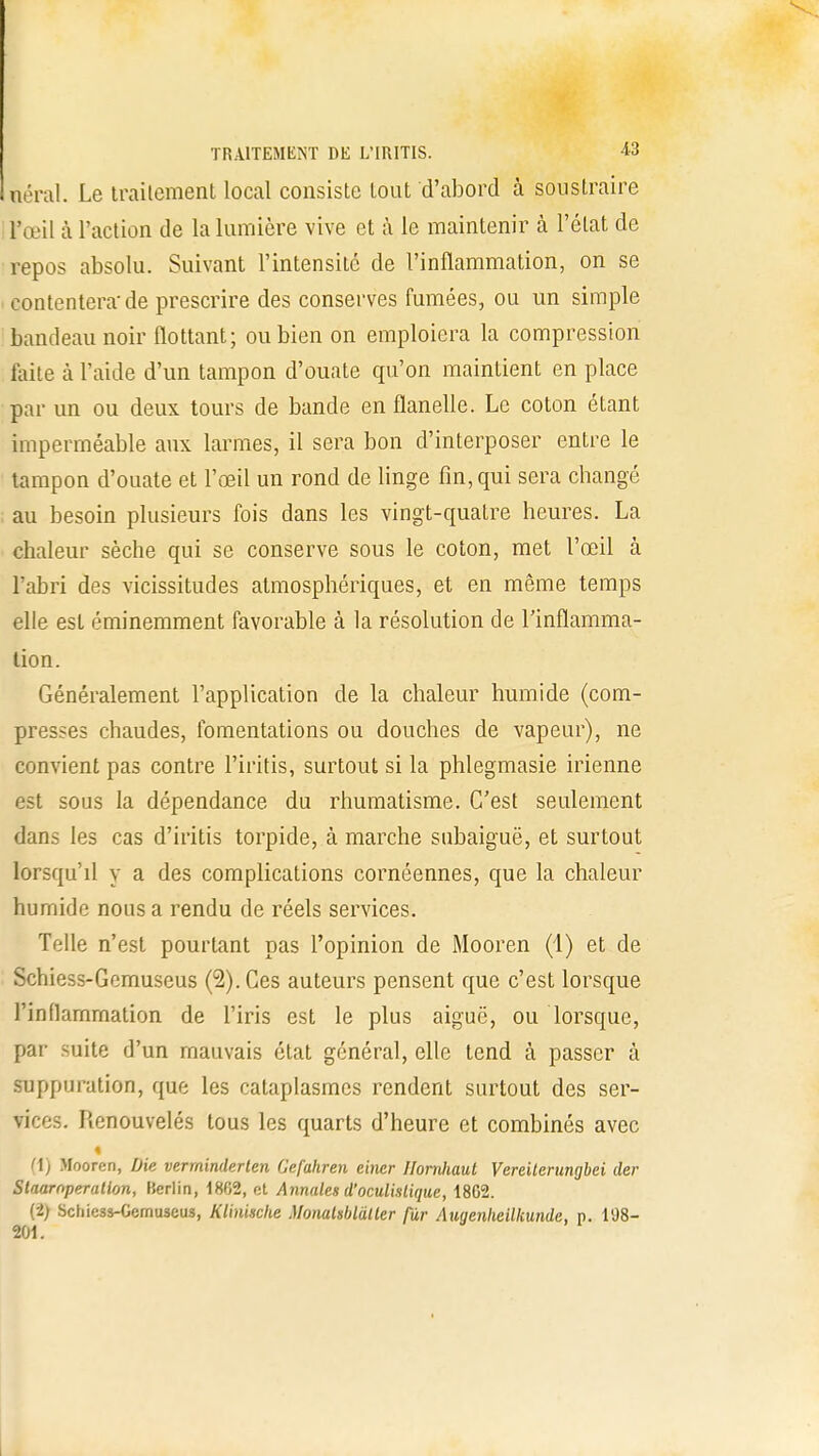 aérai. Le traitement local consiste tout d'abord à soustraire i l'œil à l'action de la lumière vive et à le maintenir à l'état de repos absolu. Suivant l'intensité de l'inflammation, on se contentera'de prescrire des conserves fumées, ou un simple bandeau noir flottant; ou bien on emploiera la compression laite à l'aide d'un tampon d'ouate qu'on maintient en place par un ou deux tours de bande en flanelle. Le coton étant imperméable aux larmes, il sera bon d'interposer entre le tampon d'ouate et l'œil un rond de linge fin, qui sera changé ; au besoin plusieurs fois dans les vingt-quatre heures. La chaleur sèche qui se conserve sous le coton, met l'œil à l'abri des vicissitudes atmosphériques, et en même temps elle est éminemment favorable à la résolution de l'inflamma- tion. Généralement l'application de la chaleur humide (com- presses chaudes, fomentations ou douches de vapeur), ne convient pas contre l'iritis, surtout si la phlegmasie irienne est sous la dépendance du rhumatisme. C'est seulement dans les cas d'iritis torpide, à marche subaiguë, et surtout lorsqu'd y a des complications cornéennes, que la chaleur humide nous a rendu de réels services. Telle n'est pourtant pas l'opinion de Mooren (1) et de Schiess-Gcmuseus (2). Ces auteurs pensent que c'est lorsque l'inflammation de l'iris est le plus aiguë, ou lorsque, par suite d'un mauvais état général, elle tend à passer à suppuration, que les cataplasmes rendent surtout des ser- vices. Renouvelés tous les quarts d'heure et combinés avec (1) Mooren, Die verminderlen Gefahren einer Ilornhaut Vereilerungbei der Staarnperatlon, Berlin, 18G2, et Annales d'oculistique, 1862. (2) Schiess-Gcmuseus, Klinische Monahblàtler fur Auyenheilkunde, p. 198- 201.