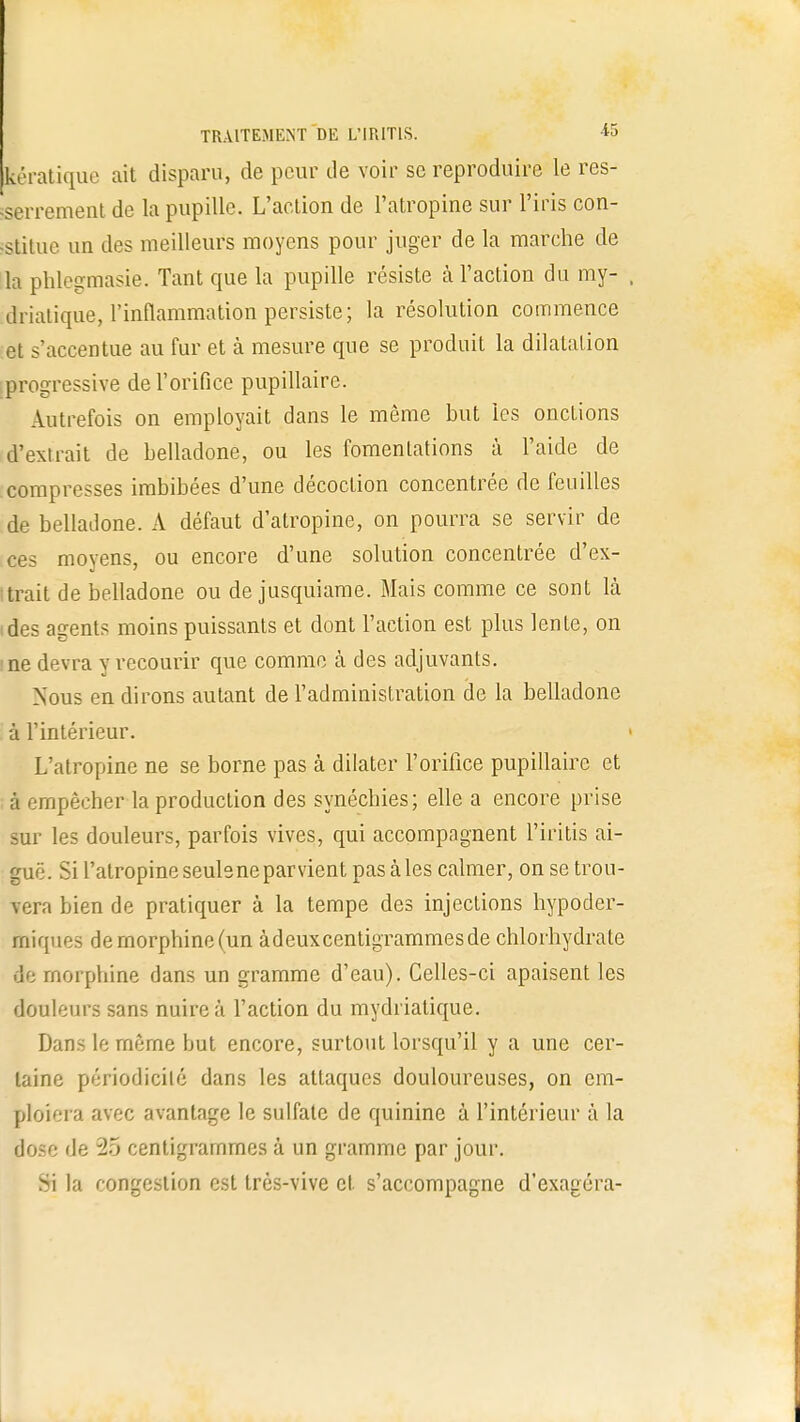 pratique ait disparu, de peur de voir se reproduire le res- serrement de la pupille. L'action de l'atropine sur l'iris con- stitue un des meilleurs moyens pour juger de la marche de la phlegmasie. Tant que la pupille résiste à l'action du my- driatique, l'inflammation persiste; la résolution commence et s'accentue au fur et à mesure que se produit la dilatation progressive de l'orifice pupillaire. Autrefois on employait dans le même but les onctions d'extrait de belladone, ou les fomentations à l'aide de compresses imbibées d'une décoction concentrée de feuilles de belladone. A défaut d'atropine, on pourra se servir de ces moyens, ou encore d'une solution concentrée d'ex- Itrait de belladone ou de jusquiame. Mais comme ce sont là ides agents moins puissants et dont l'action est plus lente, on ne devra y recourir que comme à des adjuvants. Nous en dirons autant de l'administration de la belladone à l'intérieur. L'atropine ne se borne pas à dilater l'orifice pupillaire et à empêcher la production des synéchies; elle a encore prise sur les douleurs, parfois vives, qui accompagnent l'kitis ai- guë. Si l'atropineseulsneparvient pas aies calmer, on se trou- vera bien de pratiquer à la tempe des injections hypoder- miques demorphine(un àdeuxcentigrammesde chlorhydrate de morphine dans un gramme d'eau). Celles-ci apaisent les douleurs sans nuire à l'action du mydrialique. Dans le même but encore, surtout lorsqu'il y a une cer- taine périodicité dans les attaques douloureuses, on em- ploiera avec avantage le sulfate de quinine à l'intérieur à la dose de 25 centigrammes à un gramme par jour. >i la congestion est très-vive et s'accompagne d'exagéra-