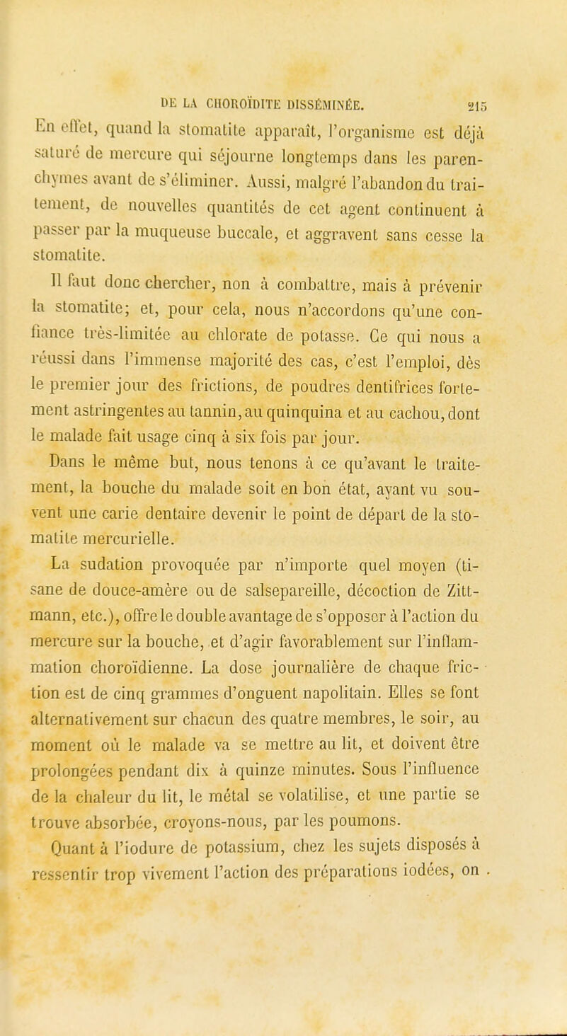 En effet, quand la stomatite apparaît, l'organisme est déjà saturé de mercure qui séjourne longtemps dans les paren- chymes avant de s'éliminer. Aussi, malgré l'abandon du trai- tement, de nouvelles quantités de cet agent continuent à passer par la muqueuse buccale, et aggravent sans cesse la stomatite. 11 faut donc chercher, non à combattre, mais à prévenir la stomatite; et, pour cela, nous n'accordons qu'une con- liance très-limitée au chlorate de potasse. Ce qui nous a réussi dans l'immense majorité des cas, c'est l'emploi, dès le premier jour des frictions, de poudres dentifrices forte- ment astringentes au tannin, au quinquina et au cachou, dont le malade fait usage cinq à six fois par jour. Dans le même but, nous tenons à ce qu'avant le traite- ment, la bouche du malade soit en bon état, ayant vu sou- vent une carie dentaire devenir le point de départ de la sto- matite mercurielle. La sudation provoquée par n'importe quel moyen (ti- sane de douce-amère ou de salsepareille, décoction de Zitt- raann, etc.), offre le double avantage de s'opposer à l'action du mercure sur la bouche, et d'agir favorablement sur l'inflam- mation choroïdienne. La dose journalière de chaque fric- tion est de cinq grammes d'onguent napolitain. Elles se font alternativement sur chacun des quatre membres, le soir, au moment où le malade va se mettre au lit, et doivent être prolongées pendant dix à quinze minutes. Sous l'influence de la chaleur du lit, le métal se volatilise, et une partie se trouve absorbée, croyons-nous, parles poumons. Quant à l'iodure de potassium, chez les sujets disposés à ressentir trop vivement l'action des préparations iodées, on .