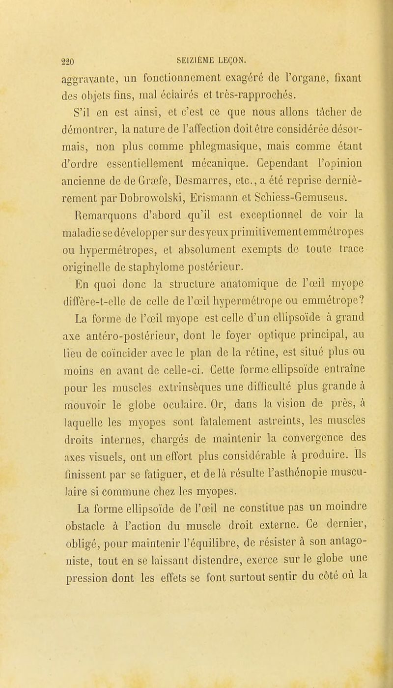 aggravante, un fonctionnement exagéré de l'organe, fixant des objets fins, mal éclairés et très-rapprochés. S'il en est ainsi, et c'est ce que nous allons tâcher de démontrer, la nature de l'affection doit être considérée désor- mais, non plus comme phlegmasique, mais comme étant d'ordre essentiellement mécanique. Cependant l'opinion ancienne de de Grafe, Desmarres, etc., a été reprise derniè- rement par Dobrowolski, Erismann et Schiess-Gemuseus. Remarquons d'abord qu'il est exceptionnel de voir la maladie se développer sur des yeux primitivement emmétropes ou hypermétropes, et absolument exempts de toute trace originelle de staphylome postérieur. En quoi donc la structure anatomique de l'œil myope diffère-t-clle de celle de l'œil hypermétrope ou emmétrope? La forme de l'œil myope est celle d'un ellipsoïde à grand axe antéro-postérieur, dont le foyer oplique principal, au lieu de coïncider avec le plan de la rétine, est situé plus ou moins en avant de celle-ci. GeLte forme ellipsoïde entraîne pour les muscles extrinsèques une difficulté plus grande à mouvoir le globe oculaire. Or, dans la vision de près, à laquelle les myopes sont fatalement astreints, les muscles droits internes, chargés de maintenir la convergence des axes visuels, ont un effort plus considérable à produire. Ils finissent par se fatiguer, et de là résulte l'asthénopie muscu- laire si commune chez les myopes. La forme ellipsoïde de l'œil ne constitue pas un moindre obstacle à l'action du muscle droit externe. Ce dernier, obligé, pour maintenir l'équilibre, de résister à son antago- niste, tout en se laissant distendre, exerce sur le globe une pression dont les effets se font surtout sentir du côté où la