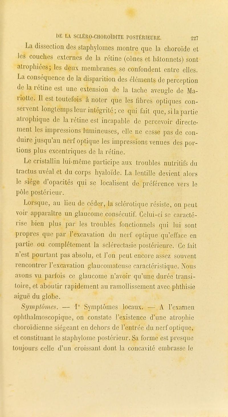 La dissection des staphylomes montre que la choroïde et les couches externes de la rétine (cônes et bâtonnets) sont atrophiées; les deux membranes se confondent entre elles. La conséquence de la disparition des éléments de perception de la rétine est une extension de la tache aveugle de Ma- riotte. Il est toutefois à noter que les fibres optiques con- servent longtemps leur intégrité; ce qui fait que, si la partie atrophique de la réline est incapable de percevoir directe- ment les impressions lumineuses, elle ne cesse pas de con- duire jusqu'au nerf optique les impressions venues des por- tions plus excentriques de la rétine. Le cristallin lui-même participe aux troubles nutritifs du tractusuvéal et du corps hyaloïde. La lentille devient alors le siège d'opacités qui se localisent de préférence vers le pôle postérieur. Lorsque, au lieu de céder, la sclérotique résiste, on peut voir apparaître un glaucome consécutif. Celui-ci se caracté- rise bien plus par les troubles fonctionnels qui lui sont propres que par l'excavation du nerf optique qu'efface en partie ou complètement la sclérectasie postérieure. Ce fait n'est pourtant pas absolu, et l'on peut encore assez souvent rencontrer l'excavation glaucomateuse caractéristique. Nous avons vu parfois ce glaucome n'avoir qu'une durée transi- toire, et aboutir rapidement au ramollissement avec phthisie aiguë du globe. Symptômes. — 1° Symptômes locaux. — A l'examen ophthalmoscopique, on constate l'existence d'une atrophie choroïdienne siégeant en dehors de l'entrée du nerf optique, et constituant le slaphylome postérieur. Sa forme est presque toujours celle d'un croissant dont la concavité embrasse le