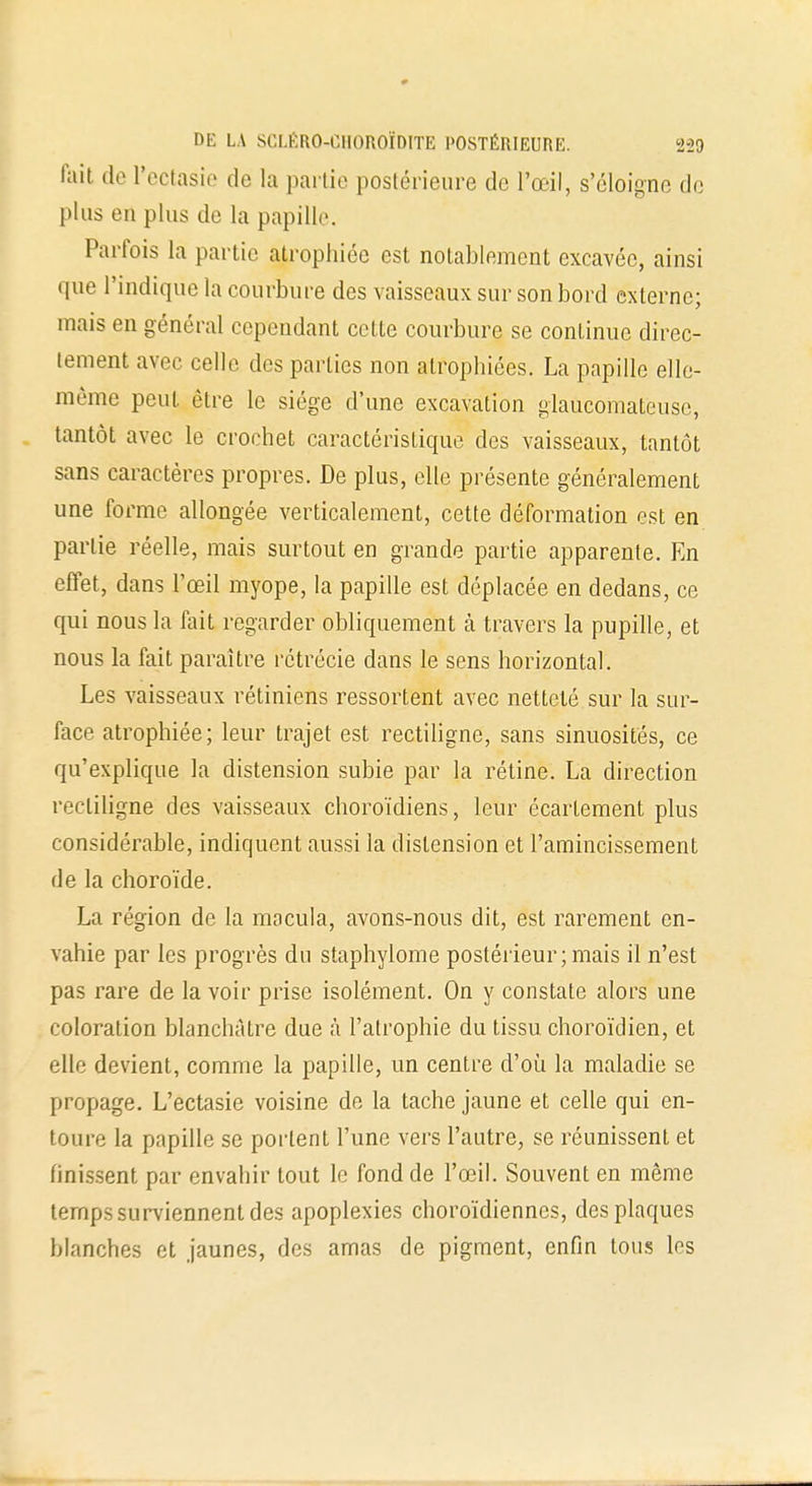 fait do Peetasie de la partie postérieure de l'œil, s'éloigne de plus en plus de la papille. Parfois la partie atrophiée est notablement cxcavéc, ainsi que l'indique la courbure des vaisseaux sur son bord externe; mais en général cependant cette courbure se continue direc- tement avec celle des parties non atrophiées. La papille elle- même peut être le siège d'une excavation glaucomateusc, tantôt avec le crochet caractéristique des vaisseaux, tantôt sans caractères propres. De plus, elle présente généralement une forme allongée verticalement, cette déformation est en partie réelle, mais surtout en grande partie apparente. En effet, dans l'œil myope, la papille est déplacée en dedans, ce qui nous la fait regarder obliquement à travers la pupille, et nous la fait paraître rétrécie dans le sens horizontal. Les vaisseaux rétiniens ressortent avec netteté sur la sur- face atrophiée; leur trajet est rectiligne, sans sinuosités, ce qu'explique la distension subie par la rétine. La direction rectiligne des vaisseaux choroïdiens, leur écartement plus considérable, indiquent aussi la distension et l'amincissement de la choroïde. La région de la macula, avons-nous dit, est rarement en- vahie par les progrès du staphylome postérieur; mais il n'est pas rare de la voir prise isolément. On y constate alors une coloration blanchâtre due à l'atrophie du tissu choroïdien, et elle devient, comme la papille, un centre d'où la maladie se propage. L'ectasie voisine de la tache jaune et celle qui en- toure la papille se portent l'une vers l'autre, se réunissent et finissent par envahir tout le fond de l'œil. Souvent en même temps surviennent des apoplexies choroïdiennes, des plaques blanches et jaunes, des amas de pigment, enfin tous les