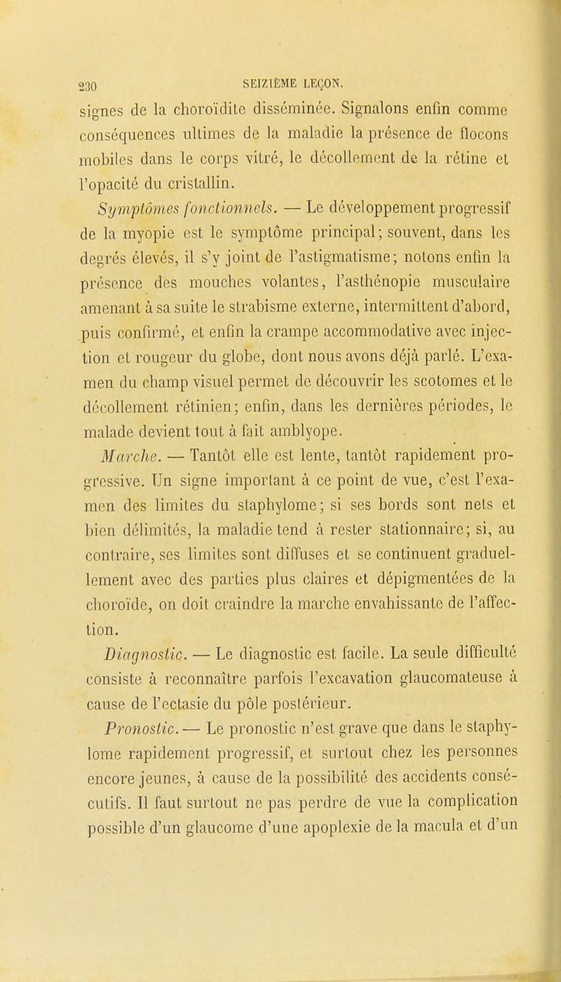 signes de la choroïditc disséminée. Signalons enfin comme conséquences ultimes de la maladie la présence de flocons mobiles dans le corps vitré, le décollement de la rétine et l'opacité du cristallin. Symptômes fonctionnels. — Le développement progressif de la myopie est le symptôme principal; souvent, dans les degrés élevés, il s'y joint de l'astigmatisme; notons enfin la présence des mouches volantes, l'asthénopie musculaire amenant à sa suite le strabisme externe, intermittent d'abord, puis confirmé, et enfin la crampe accommodative avec injec- tion et rougeur du globe, dont nous avons déjà parlé. L'exa- men du champ visuel permet de découvrir les scotomes et le décollement rétinien; enfin, dans les dernières périodes, le malade devient tout à fait amblyope. Marche. — Tantôt elle est lente, tantôt rapidement pro- gressive. Un signe important à ce point de vue, c'est l'exa- men des limites du stapbylome ; si ses bords sont nets et bien délimités, la maladie tend à rester stationnaire; si, au contraire, ses limites sont diffuses et se continuent graduel- lement avec des parties plus claires et dépigmentées de la choroïde, on doit craindre la marche envahissante de l'affec- tion. Diagnostic. — Le diagnostic est facile. La seule difficulté consiste à reconnaître parfois l'excavation glaucomateuse à cause de l'ectasie du pôle postérieur. Pronostic.— Le pronostic n'est grave que dans le slaphy- lome rapidement progressif, et surtout chez les personnes encore jeunes, à cause de la possibilité des accidents consé- cutifs. Il faut surtout ne pas perdre de vue la complication possible d'un glaucome d'une apoplexie de la macula et d'un